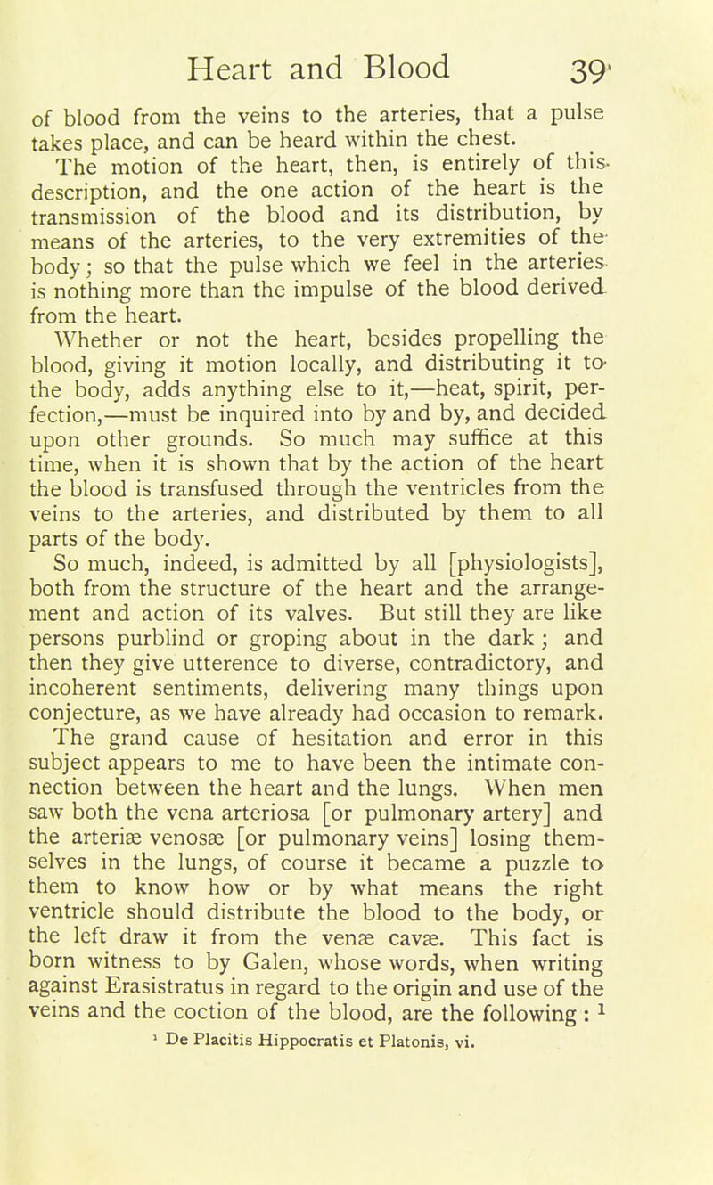 of blood from the veins to the arteries, that a pulse takes place, and can be heard within the chest. The motion of the heart, then, is entirely of this- description, and the one action of the heart is the transmission of the blood and its distribution, by means of the arteries, to the very extremities of the body; so that the pulse which we feel in the arteries is nothing more than the impulse of the blood derived from the heart. Whether or not the heart, besides propelling the blood, giving it motion locally, and distributing it to- the body, adds anything else to it,—heat, spirit, per- fection,—must be inquired into by and by, and decided upon other grounds. So much may suffice at this time, when it is shown that by the action of the heart the blood is transfused through the ventricles from the veins to the arteries, and distributed by them to all parts of the body. So much, indeed, is admitted by all [physiologists], both from the structure of the heart and the arrange- ment and action of its valves. But still they are like persons purblind or groping about in the dark ; and then they give utterence to diverse, contradictory, and incoherent sentiments, delivering many things upon conjecture, as we have already had occasion to remark. The grand cause of hesitation and error in this subject appears to me to have been the intimate con- nection between the heart and the lungs. When men saw both the vena arteriosa [or pulmonary artery] and the arteriffi venosae [or pulmonary veins] losing them- selves in the lungs, of course it became a puzzle to them to know how or by what means the right ventricle should distribute the blood to the body, or the left draw it from the vense cavae. This fact is born witness to by Galen, whose words, when writing against Erasistratus in regard to the origin and use of the veins and the coction of the blood, are the following; ^ ' De Placitis Hippocratis et Platonis, vi.