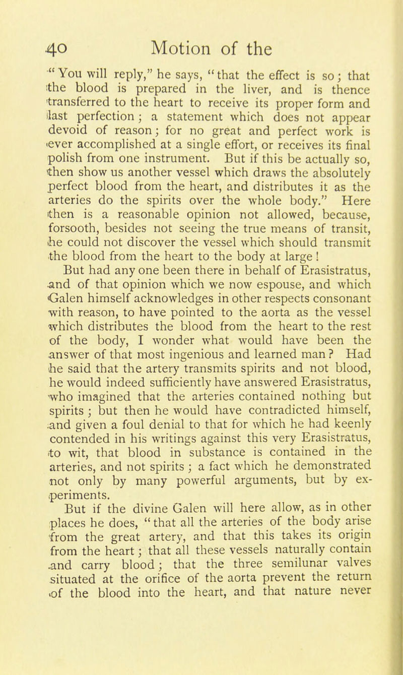 You will reply, he says,  that the effect is so; that ithe blood is prepared in the liver, and is thence 'transferred to the heart to receive its proper form and ilast perfection; a statement which does not appear devoid of reason; for no great and perfect work is •ever accomplished at a single effort, or receives its final polish from one instrument. But if this be actually so, then show us another vessel which draws the absolutely perfect blood from the heart, and distributes it as the arteries do the spirits over the whole body. Here then is a reasonable opinion not allowed, because, forsooth, besides not seeing the true means of transit, he could not discover the vessel which should transmit the blood from the heart to the body at large! But had any one been there in behalf of Erasistratus, ■and of that opinion which we now espouse, and which •Galen himself acknowledges in other respects consonant with reason, to have pointed to the aorta as the vessel which distributes the blood from the heart to the rest of the body, I wonder what would have been the answer of that most ingenious and learned man ? Had 'he said that the artery transmits spirits and not blood, he would indeed sufficiently have answered Erasistratus, •who imagined that the arteries contained nothing but spirits ; but then he would have contradicted himself, and given a foul denial to that for which he had keenly contended in his writings against this very Erasistratus, to wit, that blood in substance is contained in the arteries, and not spirits ; a fact which he demonstrated not only by many powerful arguments, but by ex- (periments. But if the divine Galen will here allow, as in other places he does,  that all the arteries of the body arise from the great artery, and that this takes its origin from the heart; that all these vessels naturally contain .and carry blood; that the three semilunar valves situated at the orifice of the aorta prevent the return .of the blood into the heart, and that nature never