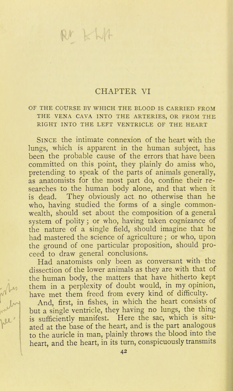 OF THE COURSE BY WHICH THE BLOOD IS CARRIED FROM THE VENA CAVA INTO THE ARTERIES, OR FROM THE RIGHT INTO THE LEFT VENTRICLE OF THE HEART Since the intimate connexion of the heart with the lungs, which is apparent in the human subject, has been the probable cause of the errors that have been committed on this point, they plainly do amiss who, pretending to speak of the parts of animals generally, as anatomists for the most part do, contine their re- searches to the human body alone, and that when it is dead. They obviously act no otherwise than he who, having studied the forms of a single common- wealth, should set about the composition of a general system of polity; or who, having taken cognizance of the nature of a single field, should imagine that he had mastered the science of agriculture; or who, upon the ground of one particular proposition, should pro- ceed to draw general conclusions. Had anatomists only been as conversant with the dissection of the lower animals as they are with that of the human body, the matters that have hitherto kept them in a perplexity of doubt would, in my opinion, have met them freed from every kind of difficulty. And, first, in fishes, in which the heart consists of but a single ventricle, they having no lungs, the thing is sufficiently manifest. Here the sac, which is situ- ated at the base of the heart, and is the part analogous to the auricle in man, plainly throws the blood into the heart, and the heart, in its turn, conspicuously transmits