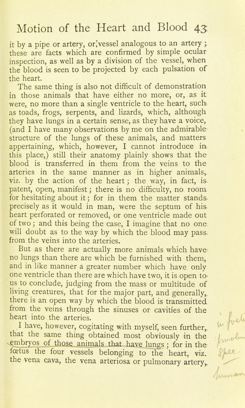 it by a pipe or artery, or[vessel analogous to an artery ; these are facts which are confirmed by simple ocular inspection, as well as by a division of the vessel, when the blood is seen to be projected by each pulsation of the heart. The same thing is also not difficult of demonstration in those animals that have either no more, or, as it were, no more than a single ventricle to the heart, suchs as toads, frogs, serpents, and lizards, which, although they have lungs in a certain sense, as they have a voice, (and I have many observations by me on the admirable- structure of the lungs of these animals, and matters appertaining, which, however, I cannot introduce in this place,) still their anatomy plainly shows that the blood is transferred in them from the veins to the arteries in the same manner as in higher animals,, viz. by the action of the heart; the way, in fact, is- patent, open, manifest; there is no difficulty, no room for hesitating about it; for in them the matter stands precisely as it would in man, were the septum of his heart perforated or removed, or one ventricle made out of two j and this being the case, I imagine that no one: will doubt as to the way by which the blood may pass, from the veins into the arteries. But as there are actually more animals which have- no lungs than there are which be furnished with them, and in like manner a greater number which have only one ventricle than there are which have two, it is open to- ils to conclude, judging from the mass or multitude of living creatures, that for the major part, and generally,, there is an open way by which the blood is transmitted from the veins through the sinuses or cavities of the heart into the arteries. I have, however, cogitating with myself, seen further,, that the same thing obtained most obviously in the of those animals that have lungs ; for in the foetus the four vessels belonging to the heart, viz. the vena cava, the vena arteriosa or pulmonary artery^