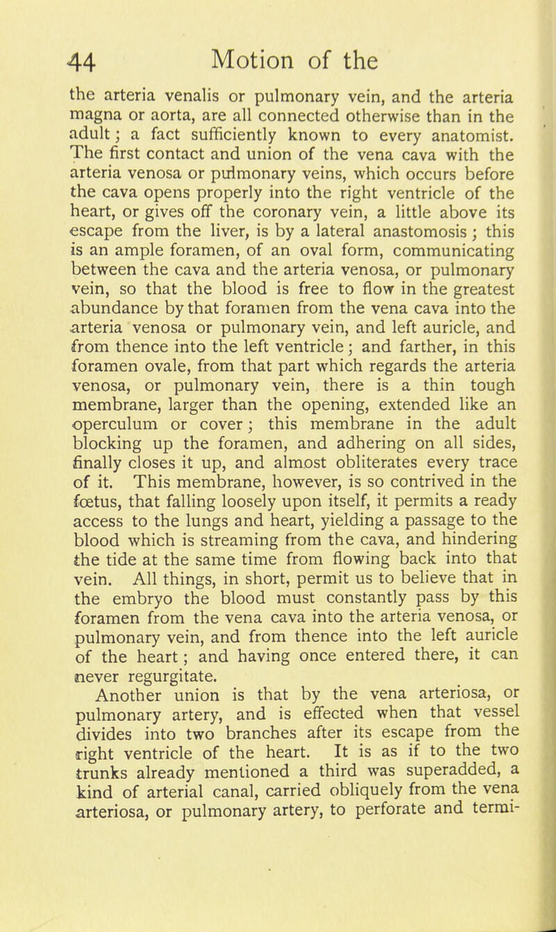 the arteria venalis or pulmonary vein, and the arteria magna or aorta, are all connected otherwise than in the adult; a fact sufificiently known to every anatomist. The first contact and union of the vena cava with the arteria venosa or pulmonary veins, which occurs before the cava opens properly into the right ventricle of the heart, or gives off the coronary vein, a little above its escape from the liver, is by a lateral anastomosis; this is an ample foramen, of an oval form, communicating between the cava and the arteria venosa, or pulmonary vein, so that the blood is free to flow in the greatest abundance by that foramen from the vena cava into the arteria venosa or pulmonary vein, and left auricle, and from thence into the left ventricle; and farther, in this foramen ovale, from that part which regards the arteria venosa, or pulmonary vein, there is a thin tough membrane, larger than the opening, extended like an operculum or cover; this membrane in the adult blocking up the foramen, and adhering on all sides, finally closes it up, and almost obliterates every trace of it. This membrane, however, is so contrived in the foetus, that falling loosely upon itself, it permits a ready access to the lungs and heart, yielding a passage to the blood which is streaming from the cava, and hindering the tide at the same time from flowing back into that vein. All things, in short, permit us to believe that in the embryo the blood must constantly pass by this foramen from the vena cava into the arteria venosa, or pulmonary vein, and from thence into the left auricle of the heart; and having once entered there, it can never regurgitate. Another union is that by the vena arteriosa, or pulmonary artery, and is effected when that vessel divides into two branches after its escape from the right ventricle of the heart. It is as if to the two trunks already mentioned a third was superadded, a kind of arterial canal, carried obliquely from the vena arteriosa, or pulmonary artery, to perforate and terrai-