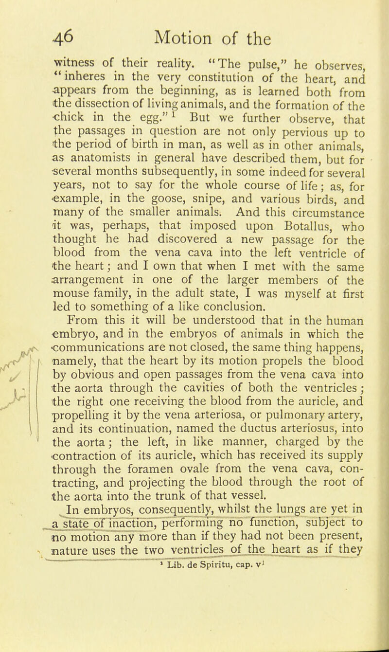 witness of their reality. The pulse, he observes, inheres in the very constitution of the heart, and appears from the beginning, as is learned both from the dissection of living animals, and the formation of the <:hick in the egg. ^ But we further observe, that the passages in question are not only pervious up to the period of birth in man, as well as in other animals, as anatomists in general have described them, but for ■several months subsequently, in some indeed for several years, not to say for the whole course of life; as, for •example, in the goose, snipe, and various birds, and many of the smaller animals. And this circumstance dt was, perhaps, that imposed upon Botallus, who thought he had discovered a new passage for the blood from the vena cava into the left ventricle of the heart; and I own that when I met with the same arrangement in one of the larger members of the mouse family, in the adult state, I was myself at first led to something of a like conclusion. From this it will be understood that in the human embryo, and in the embryos of animals in which the •communications are not closed, the same thing happens, / namely, that the heart by its motion propels the blood by obvious and open passages from the vena cava into the aorta through the cavities of both the ventricles; the right one receiving the blood from the auricle, and propelling it by the vena arteriosa, or pulmonary artery, and its continuation, named the ductus arteriosus, into the aorta; the left, in like manner, charged by the contraction of its auricle, which has received its supply through the foramen ovale from the vena cava, con- tracting, and projecting the blood through the root of the aorta into the trunk of that vessel. In embryos, consequently, whilst the lungs are yet in a^fafe of inaction, performing no function, subject to no motion any more than if they had not been present, ^ nature uses the two ventricles of the heart as if they ' Lib. de Spiritu, cap.