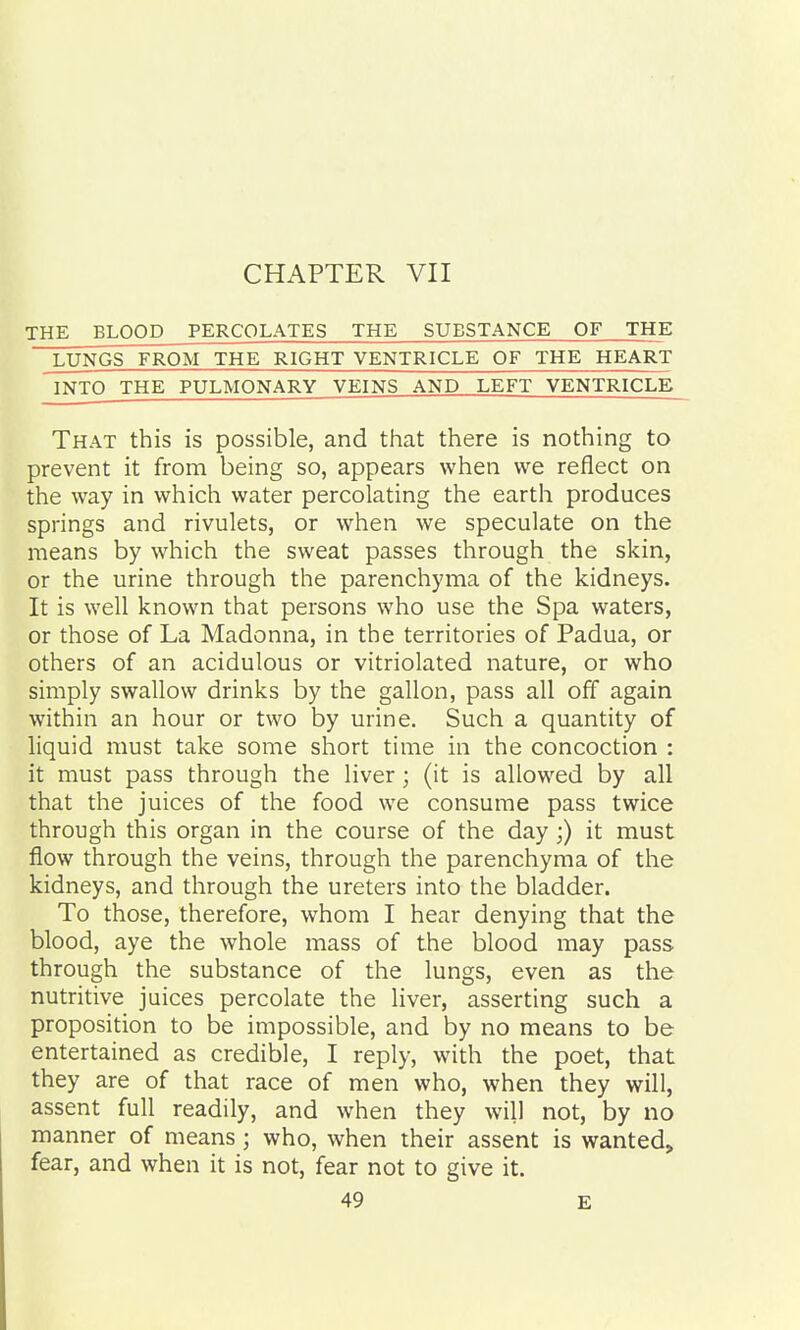 THE BLOOD PERCOLATES THE SUBSTANCE OF THE LUNGS FROM THE RIGHT VENTRICLE OF THE HEART INTO THE PULMONARY VEINS AND LEFT VENTRICLE That this is possible, and that there is nothing to prevent it from being so, appears when we reflect on the way in which water percolating the earth produces springs and rivulets, or when we speculate on the means by which the sweat passes through the skin, or the urine through the parenchyma of the kidneys. It is well known that persons who use the Spa waters, or those of La Madonna, in the territories of Padua, or others of an acidulous or vitriolated nature, or who simply swallow drinks by the gallon, pass all off again within an hour or two by urine. Such a quantity of liquid must take some short time in the concoction : it must pass through the liver; (it is allowed by all that the juices of the food we consume pass twice through this organ in the course of the day;) it must flow through the veins, through the parenchyma of the kidneys, and through the ureters into the bladder. To those, therefore, whom I hear denying that the blood, aye the whole mass of the blood may pass through the substance of the lungs, even as the nutritive juices percolate the liver, asserting such a proposition to be impossible, and by no means to be entertained as credible, I reply, with the poet, that they are of that race of men who, when they will, assent full readily, and when they will not, by no manner of means ; who, when their assent is wanted, fear, and when it is not, fear not to give it.