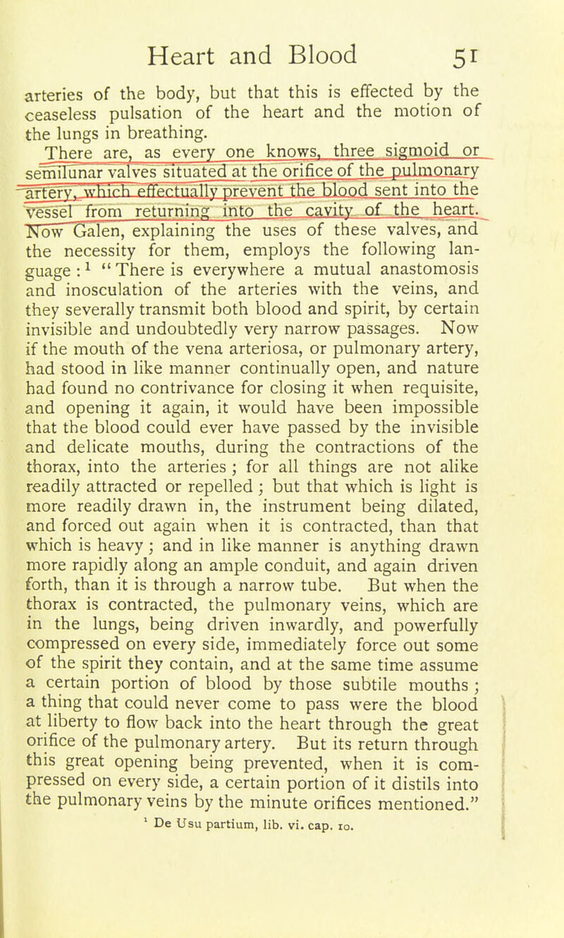 arteries of the body, but that this is effected by the ceaseless pulsation of the heart and the motion of the lungs in breathing. _There are, as ^every one knows, three sigmoid or sennIunarTalve£situated at the orifice of the milmonary -^^rgry^vvhrrTi f^prfiial^^^^^ sent into the ^gsseT from returnino; into the cavity of the heart. JNowGalen, explaining the uses of these valves, and the necessity for them, employs the following lan- guage: ^ There is everywhere a mutual anastomosis and inosculation of the arteries with the veins, and they severally transmit both blood and spirit, by certain invisible and undoubtedly very narrow passages. Now if the mouth of the vena arteriosa, or pulmonary artery, had stood in like manner continually open, and nature had found no contrivance for closing it when requisite, and opening it again, it would have been impossible that the blood could ever have passed by the invisible and delicate mouths, during the contractions of the thorax, into the arteries ; for all things are not alike readily attracted or repelled ; but that which is light is more readily drawn in, the instrument being dilated, and forced out again when it is contracted, than that which is heavy ; and in like manner is anything drawn more rapidly along an ample conduit, and again driven forth, than it is through a narrow tube. But when the thorax is contracted, the pulmonary veins, which are in the lungs, being driven inwardly, and powerfully compressed on every side, immediately force out some of the spirit they contain, and at the same time assume a certain portion of blood by those subtile mouths ; a thing that could never come to pass were the blood at liberty to flow back into the heart through the great orifice of the pulmonary artery. But its return through this great opening being prevented, when it is com- pressed on every side, a certain portion of it distils into the pulmonary veins by the minute orifices mentioned. ' De Usu partium, lib. vi. cap. lo.