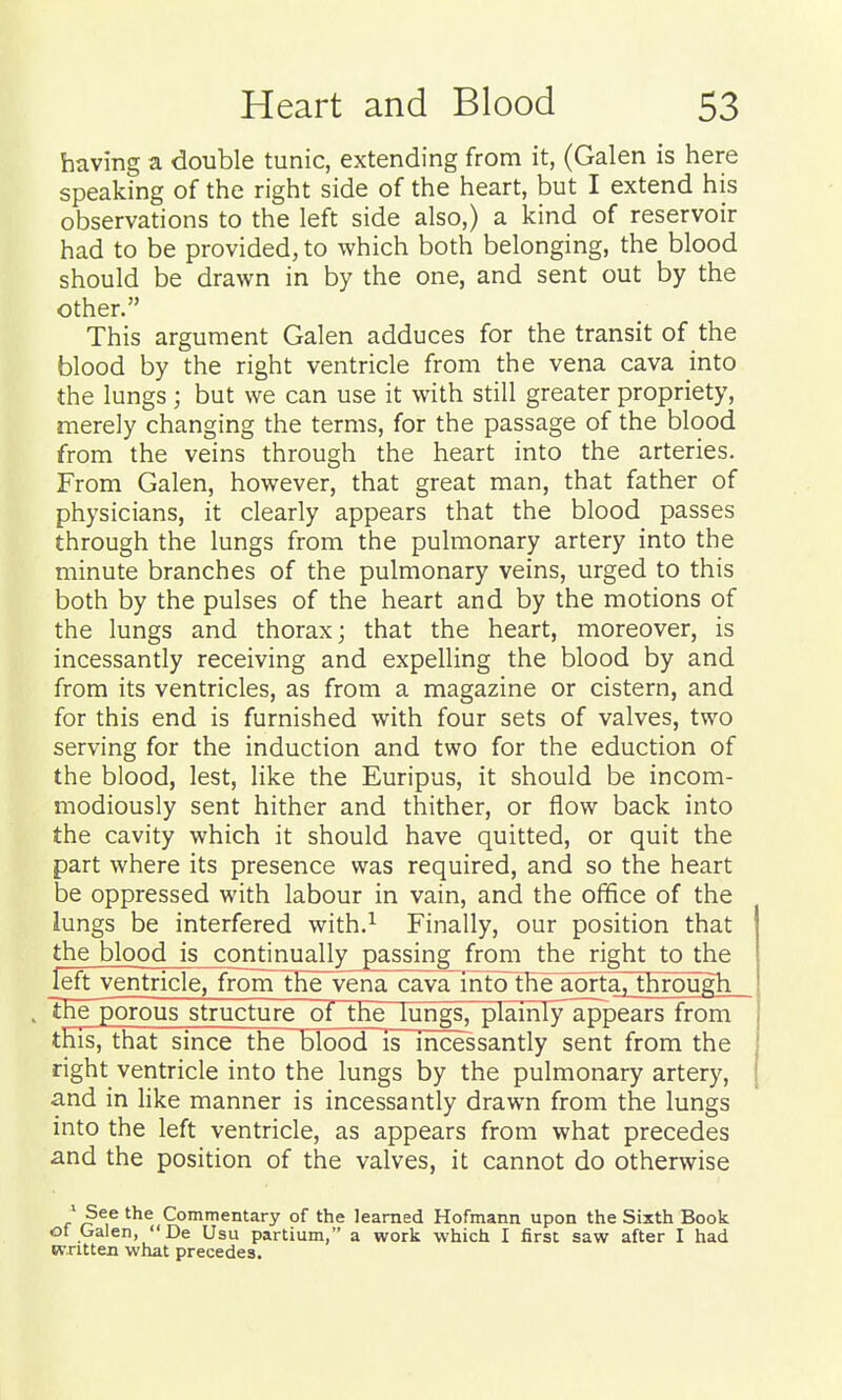 having a double tunic, extending from it, (Galen is here speaking of the right side of the heart, but I extend his observations to the left side also,) a kind of reservoir had to be provided, to which both belonging, the blood should be drawn in by the one, and sent out by the other. This argument Galen adduces for the transit of the blood by the right ventricle from the vena cava into the lungs; but we can use it with still greater propriety, merely changing the terms, for the passage of the blood from the veins through the heart into the arteries. From Galen, however, that great man, that father of physicians, it clearly appears that the blood passes through the lungs from the pulmonary artery into the minute branches of the pulmonary veins, urged to this both by the pulses of the heart and by the motions of the lungs and thorax; that the heart, moreover, is incessantly receiving and expelling the blood by and from its ventricles, as from a magazine or cistern, and for this end is furnished with four sets of valves, two serving for the induction and two for the eduction of the blood, lest, like the Euripus, it should be incom- modiously sent hither and thither, or flow back into the cavity which it should have quitted, or quit the part where its presence was required, and so the heart be oppressed with labour in vain, and the office of the lungs be interfered with.^ Finally, our position that the blood is continually passing from the right to the left ventricle, from the vena cava intolhe aorta, through The porous structure ol the lungs, plamly'appears from this, that since the blood is incessantly sent from the right ventricle into the lungs by the pulmonary artery, and in like manner is incessantly drawn from the lungs into the left ventricle, as appears from what precedes and the position of the valves, it cannot do otherwise 'See the Commentary of the learned Hofmann upon the Sixth Book of Galen,  De Usu partium, a work which I first saw after I had written what precedes.