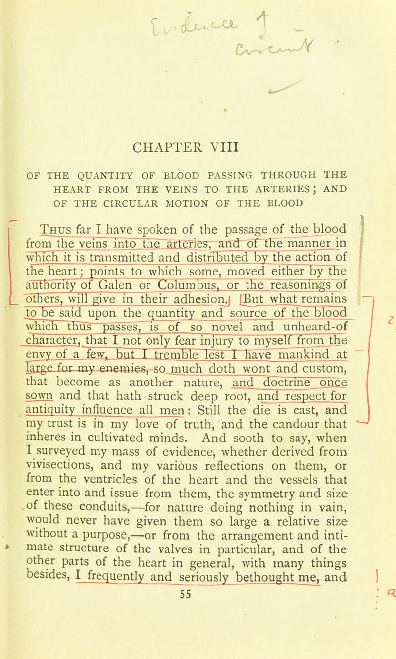 OF THE QUANTITY OF BLOOD PASSING THROUGH THE HEART FROM THE VEINS TO THE ARTERIES; AND OF THE CIRCULAR MOTION OF THE BLOOD Thus far I have spoken of the passage of thejblood from the veins into tEe~aiTerigs73nii^pth^^ wHichlFis transmitted and distributed by the^ actionof the heart; points to which some, moved either bylhe authority of Galen or Columbus, or the reasonings of others, will give in their adhesionj |Eut what remains to be saidupon the quantity and source ofthe blood which thus passesT is of so novel and unheard-of character, that I not only fear injury to myself from_the envy of a few, hiit_I tremble lest i~Have mankind at laigf for my ene4»i#&y-sojnuch doth wont__and custom, that become as another nature, and doctrine _once sown and that hath struck deep root, and respect for antiquity influence all men: Still the die is cast, and my trust is in my love of truth, and the candour that inheres in cultivated minds. And sooth to say, when I surveyed my mass of evidence, whether derived from vivisections, and my various reflections on them, or from the ventricles of the heart and the vessels that enter into and issue from them, the symmetry and size .of these conduits,—for nature doing nothing in vain, would never have given them so large a relative size without a purpose,—or from the arrangement and inti- mate structure of the valves in particular, and of the other parts of the heart in general, with many things besides, I frequently and jeriously^ bethought me^ and