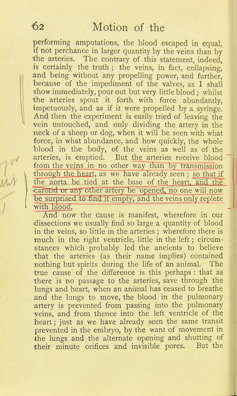 performing amputations, the blood escaped in equal, if not perchance in larger quantity by the veins than by the arteries. The contrary of this statement, indeed, is certainly the truth ; the veins, in fact, collapsing, and being without any propelling power, and further, because of the impediment of the valves, as I shall show immediately, pour out but very little blood; whilst the arteries spout it forth with force abundantly, I impetuously, and as if it were propelled by a syringe. I And then the experiment is easily tried of leaving the ^ vein untouched, and only dividing the artery in the Tieck of a sheep or dog, when it will be seen with what force, in what abundance, and how quickly, the whole blood in the body, of the veins as well as of the arteries, is emptied. But the arteries receive blood from the veins in no other way~than by transmfssTon V through the heartTas we have already seen ; sothat if the aorta be tied at the base of the heart, and the cargtrdur uny uLher artery be opened, no one will now be surprised-to nnd jt empty, and the veins only replete with bloods ' And now the cause is manifest, wherefore in our dissections we usually find so large a quantity of blood in the veins, so little in the arteries ; wherefore there is much in the right ventricle, little in the left; circum- stances which probably led the ancients to believe that the arteries (as their name implies) contained nothing but spirits during the life of an animal. The true cause of the difference is this perhaps : that as there is no passage to the arteries, save through the lungs and heart, when an animal has ceased to breathe and the lungs to move, the blood in the pulmonary artery is prevented from passing into the pulmonary veins, and from thence into the left ventricle of the heart; just as we have already seen the same transit prevented in the embryo, by the want of movement in the lungs and the alternate opening and shutting of their minute orifices and invisible pores. But the