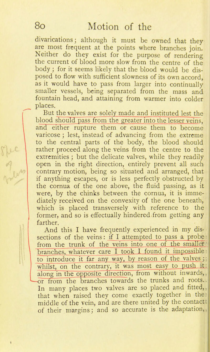 divarications; although it must be owned that they are most frequent at the points where branches join. Neither do they exist for the purpose of rendering the current of blood more slow from the centre of the body; for it seems likely that the blood would be dis- posed to flow with sufficient slowness of its own accord^ as it would have to pass from larger into continually- smaller vessels, being separated from the mass and fountain head, and attaining from warmer into colder places. But the valves are solely made and instituted lest the bloodshould pass from the greater mto the lesser veins^ and either rupture them or cause them to become varicose ; lest, instead of advancing from the extreme to the central parts of the body, the blood should rather proceed along the veins from the centre to the extremities ; but the delicate valves, while they readily open in the right direction, entirely prevent all such contrary motion, being so situated and arranged, that if anything escapes, or is less perfectly obstructed by the cornua of the one above, the fluid passing, as it were, by the chinks between the cornua, it is imme- diately received on the convexity of the one beneath, which is placed transversely with reference to the former, and so is effectually hindered from getting any farther. And this I have frequently experienced in my dis- sections of the veins: if I attempted to pass a probe: from the trunk of the veins into one of the smaller'- 'branches,7whatever^are I took I found it imposidble; to introducejt far any way, by reason of the valves ;; whilst, on~the contrary, it was most easy to puslL-iL:. Lalongjnlhe opposite direction, from without inwards,, oTlronPthe branches towards the trunks and roots.. In many places two valves are so placed and fitted, that when raised they come exactly together in the middle of the vein, and are there united by the contact of their margins; and so accurate is the adaptation,