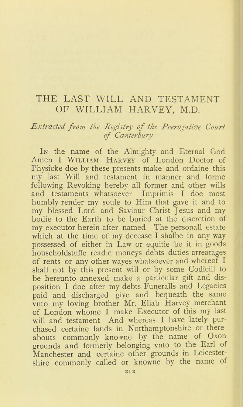 THE LAST WILL AND TESTAMENT OF WILLIAM HARVEY, M.D. Extracted fro77i the Registry of the Prerogative Court of Canterbury In the name of the Almighty and Eternal God Amen I William Harvey of London Doctor of Physicke doe by these presents make and ordaine this my last Will and testament in manner and forme following Revoking hereby all former and other wills and testaments whatsoever Imprimis I doe most humbly render my soule to Him that gave it and to my blessed Lord and Saviour Christ Jesus and my bodie to the Earth to be buried at the discretion of my executor herein after named The personall estate which at the time of my decease I shalbe in any way possessed of either in Law or equitie be it in goods householdstufife readie moneys debts duties arrearages of rents or any other wayes whatsoever and whereof I shall not by this present will or by some Codicill to be hereunto annexed make a particular gift and dis- position I doe after my debts Funeralls and Legacies paid and discharged give and bequeath the same vnto my loving brother Mr. Eliab Harvey merchant of London whome I make Executor of this my last will and testament And whereas I have lately pur- chased certaine lands in Northamptonshire or there- abouts commonly knoivne by the name of Oxon grounds and formerly belonging vnto to the Earl of Manchester and certaine other grounds in Leicester- shire commonly called or knowne by the name of