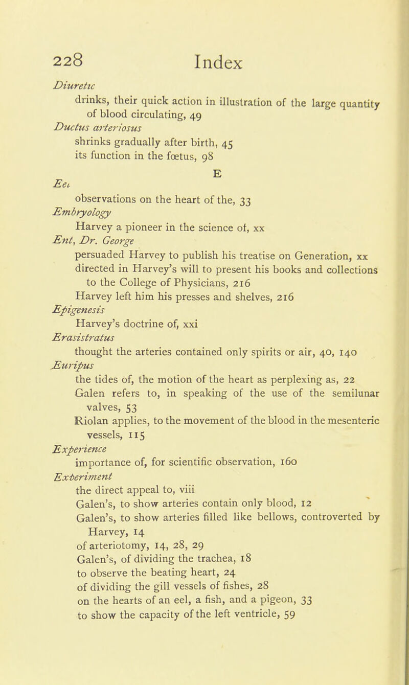 Diuretic drinks, their quick action in illustration of the large quantity of blood circulating, 49 Ductus arteriosus shrinks gradually after birth, 45 its function in the foetus, 98 E Eei, observations on the heart of the, 33 Embryology Harvey a pioneer in the science of, xx Ent, Dr. George persuaded Harvey to publish his treatise on Generation, xx directed in Harvey's will to present his books and collections to the College of Physicians, 216 Harvey left him his presses and shelves, 216 Epigenesis Harvey's doctrine of, xxi Erasist7-atus thought the arteries contained only spirits or air, 40, 140 E,uripus the tides of, the motion of the heart as perplexing as, 22 Galen refers to, in speaking of the use of the semilunar valves, S3 Riolan applies, to the movement of the blood in the mesenteric vessels, 115 Experience importance of, for scientific observation, 160 Exteritnent the direct appeal to, viii Galen's, to show arteries contain only blood, 12 Galen's, to show arteries filled like bellows, controverted by Harvey, 14 of arteriotomy, 14, 28, 29 Galen's, of dividing the trachea, l8 to observe the beating heart, 24 of dividing the gill vessels of fishes, 28 on the hearts of an eel, a fish, and a pigeon, 33 to show the capacity of the left ventricle, 59