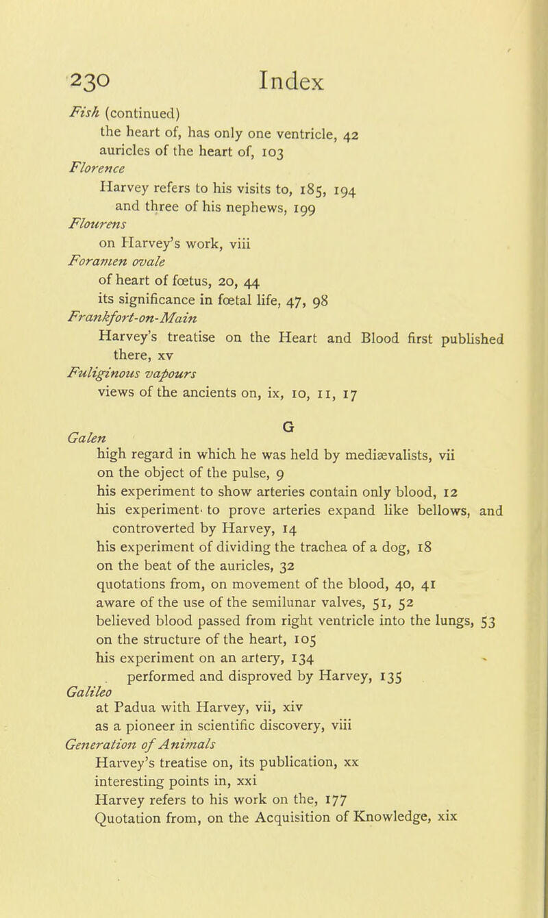 Fish (continued) the heart of, has only one ventricle, 42 auricles of the heart of, 103 Florence Harvey refers to his visits to, 185, 194 and three of his nephews, 199 Flourens on Harve/s work, viii Foramen ovale of heart of foetus, 20, 44 its significance in foetal life, 47, 98 Frankfort-on-Main Harvey's treatise on the Heart and Blood first published there, xv Fuliginous vapours views of the ancients on, ix, 10, 11, 17 Galen ^ high regard in which he was held by mediaevalists, vii on the object of the pulse, 9 his experiment to show arteries contain only blood, 12 his experiment' to prove arteries expand like bellows, and controverted by Harvey, 14 his experiment of dividing the trachea of a dog, 18 on the beat of the auricles, 32 quotations from, on movement of the blood, 40, 41 aware of the use of the semilunar valves, 51, 52 believed blood passed from right ventricle into the lungs, 53 on the structure of the heart, 105 his experiment on an artery, 134 performed and disproved by Harvey, 135 Galileo at Padua with Harvey, vii, xiv as a pioneer in scientific discovery, viii Generation of Animals Harvey's treatise on, its publication, xx interesting points in, xxi Harvey refers to his work on the, 177 Quotation from, on the Acquisition of Knowledge, xix