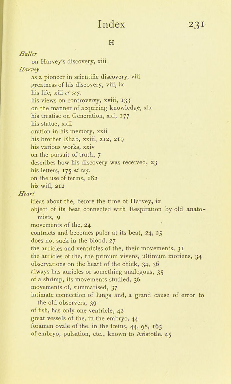 H Haller on Harvey's discovery, xiii Harvey as a pioneer in scientific discovery, viii greatness of his discovery, viii, ix his life, xiii et seq. his views on controversy, xviii, 133 on the manner of acquiring knowledge, xix his treatise on Generation, xxi, 177 his statue, xxii oration in his memory, xxii his brother Eliab, xxiii, 212, 219 his various works, xxiv on the pursuit of truth, 7 describes how his discovery was received, 23 his letters, 175 ^^9- on the use of terms, 182 his will, 212 Heart ideas about the, before the time of Harvey, ix object of its beat connected with Respiration by old anato- mists, 9 movements of the, 24 contracts and becomes paler at its beat, 24, 25 does not suck in the blood, 27 the auricles and ventricles of the, their movements, 31 the auricles of the, the primum vivens, ultimum morions, 34 observations on the heart of the chick, 34, 36 always has auricles or something analogous, 35 of a shrimp, its movements studied, 36 movements of, summarised, 37 intimate connection of lungs and, a grand cause of error to the old observers, 39 of fish, has only one ventricle, 42 great vessels of the, in the embryo, 44 foramen ovale of the, in the foetus, 44, 98, 165 of embryo, pulsation, etc., known to Aristotle, 45