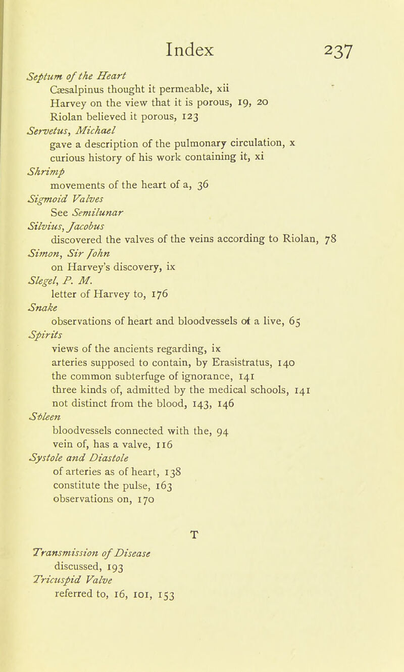 Septum of the Heart Csesalpinus thought it permeable, xii Harvey on the view that it is porous, 19, 20 Riolan believed it porous, 123 Servetus, Michael gave a description of the pulmonary circulation, x curious history of his work containing it, xi Shrimp movements of the heart of a, 36 Sigmoid Valves See Semilunar Silvius, Jacobus discovered the valves of the veins according to Riolan, 78 Simon, Sir fohn on Harvey's discovery, ix Slegel, P. M. letter of Harvey to, 176 Snake observations of heart and bloodvessels oi a live, 65 Spirits views of the ancients regarding, ix arteries supposed to contain, by Erasistratus, 140 the common subterfuge of ignorance, 141 three kinds of, admitted by the medical schools, 141 not distinct from the blood, 143, 146 Sileen bloodvessels connected with the, 94 vein of, has a valve, 116 Systole and Diastole of arteries as of heart, 138 constitute the pulse, 163 observations on, 170 T Transmission of Disease discussed, 193 Tricuspid Valve referred to, 16, loi, 153