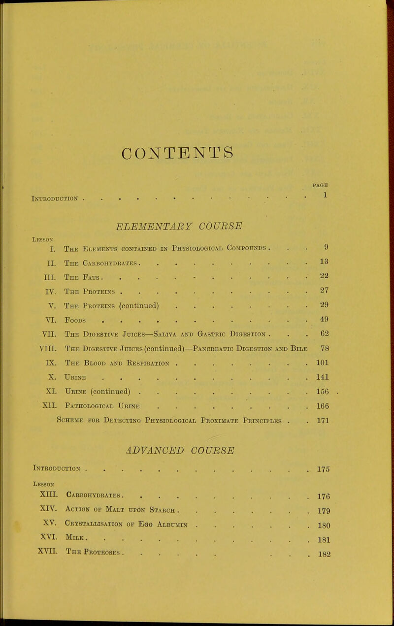 CONTENTS PAGE Inteoduction ELEMENTABY COUBSE Lesson I. The Elements contained in Physiological Compounds ... 9 II. The Caebohydeates 13 III. The Fats 22 IV. The Peoteins 27 V. The Peoteins (continued) 29 VI. Foods 49 VII. The Digestive Juices—Saliva and Gasteic Digestion ... 62 VIII. The Digestive Juices (continued)—Panceeatic Digestion and Bile 78 IX. The Blood and Eespieation 101 X. Ueine 141 XI. Ubine (continued) 156 XII. Pathological Ueine 166 Scheme foe Detecting Physiological Peoximate Peinciples . . 171 ADVANCED COUBSE Inteoduction . 175 Lesson XIII. Caebohydeates 17(5 XIV. Action of Malt upon Staech 179 XV. Ceystallisation of Egg Albumin 180 XVI. Milk 131 XVII. The Peoteoses iqo
