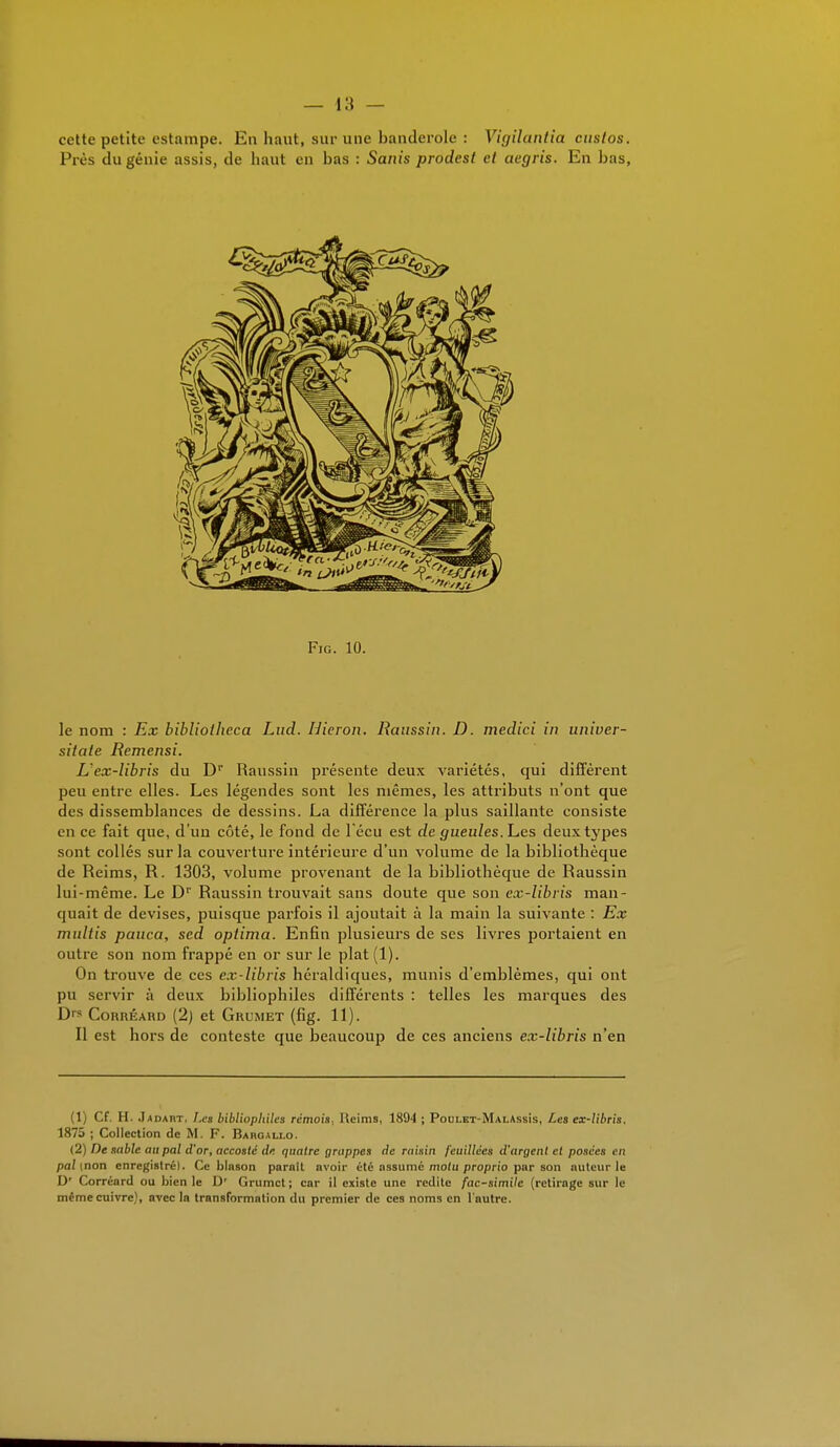 cette petite estampe. En haut, sur une banderole : Vigïlantia custos. Près du génie assis, de haut en bas : Sanis prodest et aegris. En bas, Fig. 10. le nom : Ex biblioihcca Lud. Hieron. Raussin. D. medici in univer- silate Remensi. L1 ex-libris du D1* Raussin présente deux variétés, qui diffèrent peu entre elles. Les légendes sont les mêmes, les attributs n'ont que des dissemblances de dessins. La différence la plus saillante consiste en ce fait que, d'un côté, le fond de l'écu est de gueules. Les deux types sont collés sur la couverture intérieure d'un volume de la bibliothèque de Reims, R. 1303, volume provenant de la bibliothèque de Raussin lui-même. Le Dr Raussin trouvait sans doute que son ex-libris man- quait de devises, puisque parfois il ajoutait à la main la suivante : Ex mirftis pauca, sed oplima. Enfin plusieurs de ses livres portaient en outre son nom frappé en or sur le plat(l). On trouve de ces ex-libris héraldiques, munis d'emblèmes, qui ont pu servir à deux bibliophiles différents : telles les marques des Ds Corréard (2) et Grumet (fig. 11). Il est hors de conteste que beaucoup de ces anciens ex-libris n'en (1) Cf. H. Jadart, Les bibliophiles rémois, Keims, 1894 ; Poulet-MalAssIs, Les ex-libris, 1875 ; Collection de M. F. Baboallo. (2) De sable au pal d'or, accoste de. quatre grappes de raisin feuillces d'argent et posées en pal (non enregistrél. Ce blason parait avoir été ossumc motu proprio par son nutcur le D' Corréard ou bien le D' Grumet ; car il existe une redite fac-simile (retirage sur le même cuivre), avec la transformation du premier de ces noms en l'autre.