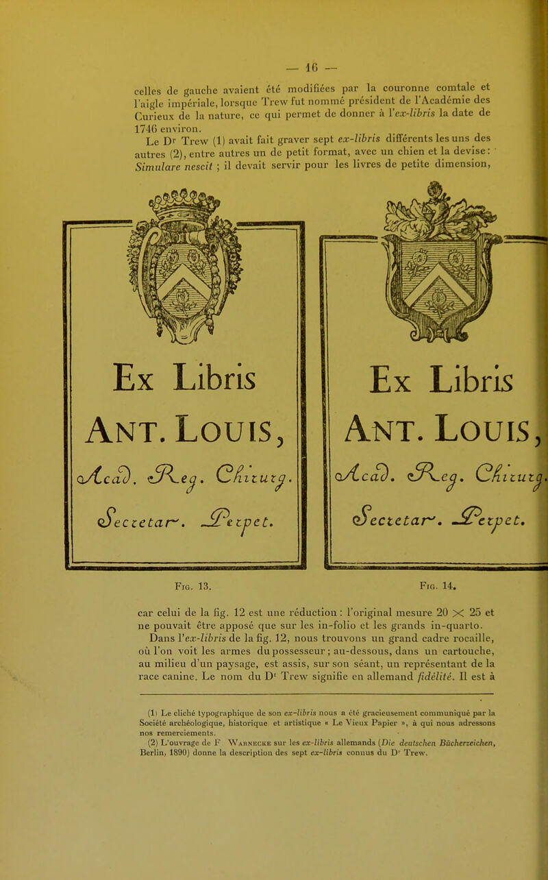 celles de gauche avaient été modifiées par la couronne comtale et l'aigle impériale, lorsque Trcw fut nommé président de l'Académie des Curieux de la nature, ce qui permet de donner à Ycx-libris la date de 17-10 environ. Le Dr Trew (1) avait fait graver sept ex-libris différents les uns des autres (2), entre autres un de petit format, avec un chien et la devise: Simulare nescit ; il devait servir pour les livres de petite dimension, Ex Libris Ant. Louis, Seczetar'. J2?ttj)tt* Fig. 13. Ex Libris Ant. Louis, Q$>ectetarJ. J&ctpzt. Fig. 14. car celui de la fig. 12 est une réduction : L'original mesure 20 X 25 et ne pouvait être apposé que sur les in-folio et les grands in-quarto. Dans Y ex-libris de la fig. 12, nous trouvons un grand cadre rocaille, où l'on voit les armes du possesseur ; au-dessous, dans un cartouche, au milieu d'un paysage, est assis, sur son séant, un représentant de la race canine. Le nom du D1 Trew signifie en allemand fidélité. Il est à (Il Le cliché typographique de son ex-libris nous a été gracieusement communiqué par la Société archéologique, historique et artistique « Le Vieux Papier », à qui nous adressons nos remerciements. (2) L'ouvrage de F Waunecue sur les ex-libris allemands (Die deutschen Bùchcrzeichcn, Berlin, 1890) donne ln description des sept ex-libris connus du D' Trew.