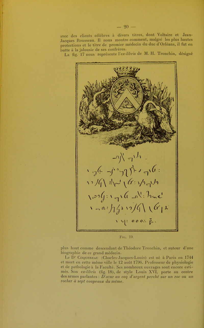 avec des clients célèbres à divers titres, dont Voltaire et Jean- Jacques Rousseau. Il nous montre comment, malgré les plus hautes protections et le titre de premier médecin du duc d'Orléans, il fut en butte à la jalousie de ses confrères. La fig. 17 nous représente Vex-libris de M. H. Tronchin, désigné Fig. 19. plus haut comme descendant de Théodore Tronchin, et auteur d'une biographie de ce grand médecin. Le Dr CoQurcmcAU (Charles-Jacques-Louis) est né à Paris en 1744 et mort en cette même ville le 12 août 17(.)(i. Professeur de physiologie el de pathologieà laFacullé. Ses nombreux ouvrages sont encore esti- més. Son ex-libris (lig. 18), de style Louis XVI, porte au centre des armes parlantes : D'azur au coq d'argent perche sur un roc ou un rocher à sept coupeaux du même.