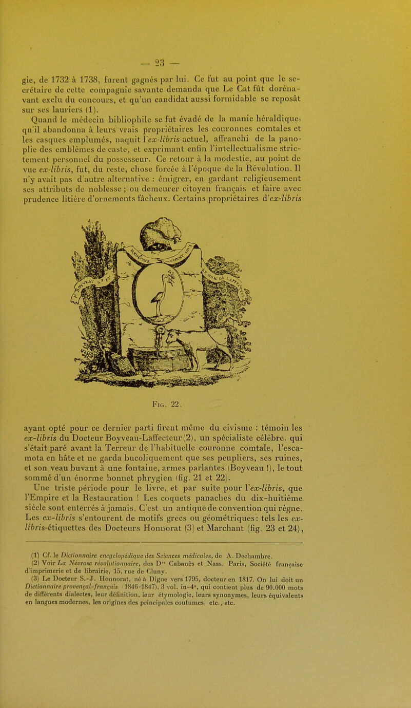 gie, de 1732 à 1738, turent gagnés par lui. Ce fut au point que le se- crétaire de celte compagnie savante demanda que Le Cat fût doréna- vant exclu du concours, et qu'un candidat aussi formidable se reposât sur ses lauriers (1). Quand le médecin bibliophile se fut évadé de la manie héraldique, qu'il abandonna à leurs vrais propriétaires les couronnes comtales et les casques emplumés, naquit l'ex-libris actuel, affranchi de la pano- plie des emblèmes de caste, et exprimant enfin l'intellectualisme stric- tement personnel du possesseur. Ce retour à la modestie, au point de vue ex-Ubris, fut, du reste, chose forcée à l'époque de la Révolution. Il n'y avait pas d'autre alternative : émigrer, en gardant religieusement ses attributs de noblesse ; ou demeurer citoyen français et faire avec prudence litière d'ornements fâcheux. Certains propriétaires d'ex-libris Fig. 22. ayant opté pour ce dernier parti firent même du civisme : témoin les ex-libris du Docteur Boyveau-Laffecteur (2), un spécialiste célèbre, qui s'était paré avant la Terreur de l'habituelle couronne comtale, l'esca- mota en hâte et ne garda bucoliquement que ses peupliers, ses ruines, et son veau buvant à une fontaine, armes parlantes (Boyveau !), le tout sommé d'un énorme bonnet phrygien (fig. 21 et 22). Une triste période pour le livre, et par suite pour l'ex-libris, que l'Empire et la Restauration ! Les coquets panaches du dix-huitième siècle sont enterrés à jamais. C'est un antique de convention qui règne. Les ex-libris s'entourent de motifs grecs ou géométriques: tels les ex- Zi&m-étiquettes des Docteurs Honuorat (3) et Marchant (fig. 23 et 24), (1) Cf. le Dictionnaire encyclopédique des Sciences médicales, de A. Decbambrc. 2) Voir La Néorose révolutionnaire, des D Cabanes et Nass. Paris, Société française d imprimerie et de librairie, 15, rue de Cluny. (3) Le Docteur S.-J. Honnorat, né à Digne vers 1795, docteur en 1817. On lui doit un Dictionnaire provençal-français i 1846-1847), .'i vol. in-4», qui contient plus de 90.000 mots de différents dialectes, leur définition, leur ctymologie, leurs synonymes, leurs équivalents en langues modernes, les origines des principales coutumes, etc., etc.