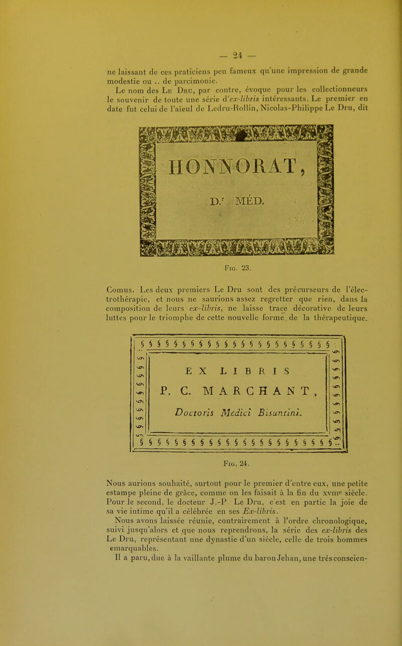 ne laissant de ces praticiens peu fameux qu'une impression de grande modestie ou .. de parcimonie. Le nom des Le Dnu, par contre, évoque pour les collectionneurs le souvenir de toute une série cl'ex-libris intéressants. Le premier en date fut celui de l'aïeul de Ledru-Rollin, Nicolas-Philippe Le Dru, dit HONNORAÏ, D.r MED. Fig. 23. Cornus. Les deux premiers Le Dru sont des précurseurs de l'élec- trotliérapie, et nous ne saurions assez regretter que rien, dans la composition de leurs cx-libris, ne laisse trace décorative de leurs luttes pour le triomphe de cette nouvelle forme de la thérapeutique. §§§§§§§§§§§§§§§§§§§§§§§ EX LIBRIS P. C. MARCHANT, Doctoris Medici Bisuntini. V£T1 vol 5 § § § § S S S S S S S S S S S § § S M § S » Fig. 24. Nous aurions souhaité, surtout pour le premier d'entre eux, une petite estampe pleine de grâce, comme on les faisait à la fin du xvnie siècle. Pour le second, le docteur J.-P Le Dru, c'est en partie la joie de sa vie intime qu'il a célébrée en ses Ex-libris. Nous avons laissée réunie, contrairement à l'ordre chronologique, suivi jusqu'alors et que nous reprendrons, la série des cx-libris des Le Dru, représentant une dynastie d'un siècle, celle de trois hommes emarquables. Il a paru,due à la vaillante plume du baron Jehan, une trèseonscien-