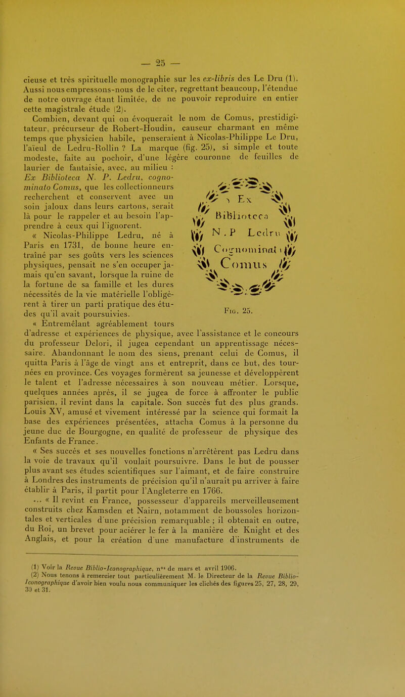 — 25 — cieuse et très spirituelle monographie sur les ex-libris des Le Dru (1). Aussi nous empressons-nous de le citer, regrettant beaucoup, l'étendue de notre ouvrage étant limitée, de ne pouvoir reproduire en entier cette magistrale étude (2). Combien, devant qui on évoquerait le nom de Cornus, prestidigi- tateur, précurseur de Robert-Houdin, causeur charmant en même temps que physicien habile, penseraient à Nicolas-Philippe Le Dru, l'aïeul de Ledru-Rollin ? La marque (fig. 25), si simple et toute modeste, Faite au pochoir, d'une légère couronne de feuilles de laurier de fantaisie, avec, au milieu : E.v Biblioieca N. P. Ledru, cogno- minato Cornus, que les collectionneurs recherchent et conservent avec un soin jaloux dans leurs cartons, serait là pour le rappeler et au besoin l'ap- prendre à ceux qui l'ignorent. « Nicolas-Philippe Ledru, né à Paris en 1731, de bonne heure en- traîné par ses goûts vers les sciences physiques, pensait ne s'en occuper ja- mais qu'eu savant, lorsque la ruine de la fortune de sa famille et les dures nécessités de la vie matérielle l'obligè- rent à tirer un parti pratique des étu- des qu'il avait poursuivies. « Entremêlant agréablement tours d'adresse et expériences de physique, avec l'assistance et le concours du professeur Delori, il jugea cependant un apprentissage néces- saire. Abandonnant le nom des siens, prenant celui de Cornus, il quitta Paris à l'âge de vingt ans et entreprit, dans ce but, des tour- nées en province. Ces voyages formèrent sa jeunesse et développèrent le talent et l'adresse nécessaires à son nouveau métier. Lorsque, quelques années après, il se jugea de force à affronter le public parisien, il revint dans la capitale. Son succès fut des plus grands. Louis XV, amusé et vivement intéressé par la science qui formait la base des expériences présentées, attacha Cornus à la personne du jeune duc de Bourgogne, en qualité de professeur de physique des Enfants de France. « Ses succès et ses nouvelles fonctions n'arrêtèrent pas Ledru dans la voie de travaux qu'il voulait poursuivre. Dans le but de pousser plus avant ses études scientifiques sur l'aimant, et de faire construire à Londres des instruments de précision qu'il n'aurait pu arriver à faire établir à Paris, il partit pour l'Angleterre en 1766. ... « Il revint en France, possesseur d'appareils merveilleusement construits chez Kamsden et Nairn, notamment de boussoles horizon- tales et verticales d'une précision remarquable ; il obtenait en outre, du Roi, un brevet pour aciérer le fer à la manière de Knight et des Anglais, et pour la création d'une manufacture d'instruments de 1 Voir la Reouc Biblio-Iconographique, n°« de mnrs et avril 190G. (2) Nous tenons à remercier tout particulièrement M. le Directeur de la Revue Biblio- Iconographique d'avoir bien voulu nous communiquer les clichés des figures 25, 27, 28, 29, 33 et 31. I*' nui Ledru ^ \l'f Cojrnominat » (i/ Ï$S Cornus \'ê)