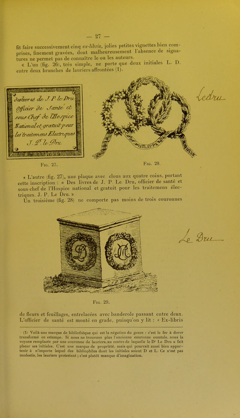 fit faire successivement cinq ex-libris, jolies petites vignettes bien com- prises, finement gravées, dont malheureusement l'absence de signa- tures ne permet pas de connaître le ou les auteurs. « L'un (fig. 26), très simple, ne porte que deux initiales L. I). entre deux branches de lauriers affrontées (1). de- J'antc et jowr Chff àc Vffoifjyice Fatumal-ct çraûatp tner led traxtrmenà Elcrtrufuu) .!.(?/<■ 0riL Fig. 27. Fig. 28. « L'autre (fig. 27), une plaque avec clous aux quatre coins, portant cette inscription : « Des livres de J. P. Le Dru, officier de santé et sous-chef de l'Hospice national et gratuit pour les traitemens élec- triques. J. P. Le Dru. » Un troisième (fig. 28) ne comporte pas moins de trois couronnes Fig. 29. de fleurs et feuillages, entrelacées avec banderole passant entre deux. L'officier de santé est monté en grade, puisqu'on y lit : « Ex-libris (Il Voilà une marque de bibliothèque qui est In négntion du genre : c'est le fer n dorer transformé en estampe. Si nous ne trouvons plus l'ancienne couronne comtale, nous la voyons remplacée par une couronne de lauriers, nu centre de laquelle le Dr Le Dru a fait pincer ses initiales. C'est une marque de propriété, mais qui pourrait aussi bien appar- tenir à n'importe lequel des bibliophiles dont les initiales soient D et L. Ce n'est pas modestie, les Inuriers protestent ; c'est plutôt manque d'imngination.