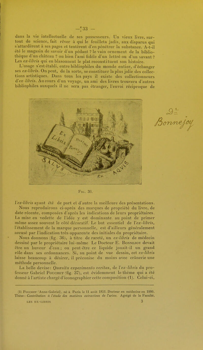 -*33 — I dans la vie intellectuelle de ses possesseurs. Un vieux livre, sur- tout de science, t'ait rêver à qui le feuilleta jadis, aux disparus qui s'attardèrent à ses pages et tentèrent d'en pénétrer la substance. A-t-il été le magasin de savoir d'un pédant ? le vain ornement de la biblio- thèque d'un château ? ou bien l'ami fidèle d'un lettré ou d'un savant? Les ex-libris qui en blasonnent le plat reconstituent son bistoire. L'usage s'est établi, entre bibliophiles du monde entier, d'échanger ses ex-libris. On peut, de la sorte, se constituer la plus jolie des collec- tions artistiques. Dans tous les pays il existe des collectionneurs à'ex-libris. Au cours d'un voyage, un ami des livres trouvera d'autres bibliophiles auxquels il ne sera pas étranger, l'envoi réciproque de Fie. 3G. Yex-libris ayant été de part et d'autre la meilleure des présentations. Nous reproduirons ci-après des marques de propriété du livre, de date récente, composées d'après les indications de leurs propriétaires. La mise en vedette de l'idée y est dominante, au point de primer même assez souvent le côté décoratif. Le but essentiel de Yex-libris, l'établissement de la marque personnelle, est d'ailleurs généralement accusé par l'indication très-apparente des initiales du propriétaire. Nous donnons (fig. 36), à titre de rareté, un ex-libris de médecin dessiné par le propriétaire lui-même Le Docteur E. Bonnejoy devait être un buveur d'eau ; ou peut-être ce liquide jouait-il un grand rôle dans ses ordonnances. Si, au point de vue dessin, cet ex-libris laisse beaucoup à désirer, il préconise du moins avec crânerie une méthode personnelle. La belle devise: Qaœsitu experimenlo verilas, de Yex-libris du pro- fesseur Gabriel Polchet (fig. 37), est évidemment le thème qui a été donné à l'artiste chargé d'iconographier cette composition (1). Celui-ci, (1) Pouchkt 'Anne-Gabriel), né ù Paris le 11 août 1851. Docteur en médecine en 1880. Thèse : Contribution à l'étude des matières cxlraclivcs de l'urine. Agrégé de la Faculté, t.ES EX-LIBRIS 3
