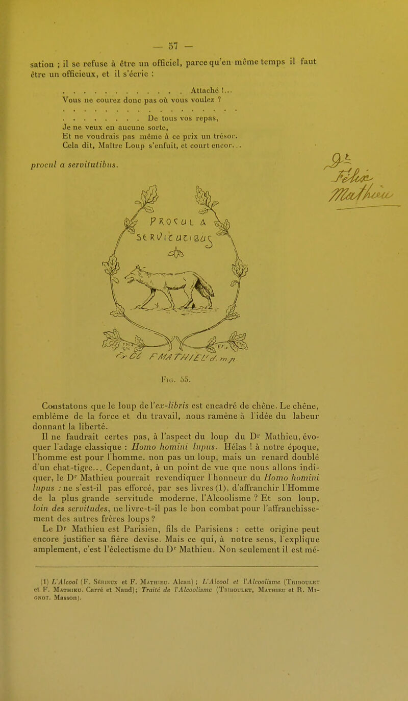 sation ; il se refuse à être un officiel, parce qu'en même temps il faut être un officieux, et il s'écrie : Attaché !... Vous ne courez donc pas où vous voulez ? De tous vos repas, Je ne veux en aucune sorte, Et ne voudrais pas même à ce prix un trésor. Cela dit, Maître Loup s'enfuit, et court oncor... Fig. 55. Constatons que le loup àel'ex-libris est encadré de chêne. Le chêne, emblème de la force et du travail, nous ramène à l idée du labeur donnant la liberté. Il ne faudrait certes pas, à l'aspect du loup du D'' Mathieu, évo- quer l'adage classique : Homo homini lupus. Hélas ! à notre époque, l'homme est pour l'homme, non pas un loup, mais un renard doublé d'un chat-tigre... Cependant, à un point de vue que nous allons indi- quer, le Dr Mathieu pourrait revendiquer l'honneur du Homo homini lupus . ne s'est-il pas efforcé, par ses livres (1), d'affranchir l'Homme de la plus grande servitude moderne, l'Alcoolisme ? Et son loup, loin des servitudes, ne livre-t-il pas le bon combat pour l'affranchisse- ment des autres frères loups? Le Dr Mathieu est Parisien, fils de Parisiens : cette origine peut encore justifier sa fière devise. Mais ce qui, à notre sens, l'explique amplement, c'est l'éclectisme du Dr Mathieu. Non seulement il est mé- (1) L'Alcool (F. Séhikux et F. Mathieu. Alcan) ; L'Alcool cl l'Alcoolisme (Tiuiioulet et F. Mathieu. Cnrrc et Nnud); Traité de l'Alcoolisme (Teiiuoulet, Mathieu et R. Mi- onot. MassonJ.