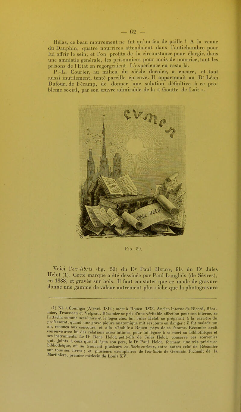 — (52 - Hélas, ce beau mouvement ne fut qu'un l'eu de paille ! A la venue du Dauphin, quatre nourrices attendaient dans l'antichambre pour lui offrir le sein, et l'on profita de la circonstance pour élargir, dans une amnistie générale, les prisonniers pour mois de nourrice, tant les prisons de l'Etat en regorgeaient. L'expérience en resta là. P.-L. Courier, au milieu du siècle dernier, a encore, et tout aussi inutilement, tenté pareille épreuve. Il appartenait au Dr Léon Dufour, de Fécamp, de donner une solution définitive à ce pro- blème social, par son œuvre admirable de la « Goutte de Lait >'. J I j Fig. .V.). Voici Yex-Iibris (fig. 59) du D>' Paul Helot, fils du Dr Jules Helot (1). Cette marque a été dessinée par Paul Langlois (de Sèvres), en 1888, et gravée sur bois. Il faut constater que ce mode de gravure donne une gamme de valeur autrement plus riche que la photogravure (1) Né A Connigis (Aisne), 1814; mort à Rouen, 1873. Ancien interne de Ricord, Réca- mier, Trousseau et Velpeau. Récamier se prit d'une véritable affection pour son interne, se 1 attacha comme secrétaire et le logea chez lui. Jules Helot se préparait A la carrière du professorat, quand une grave piqûre anatomique mit ses jours en danger ; il fut malade un an, renonça aux concours, et alla s'établir à Rouen, pays de sa femme. Récamier avait conserve avec lui des relations assez intimes pour lui léguer A sa mort sa bibliothèque et ses instruments. Le D' René Helot, petit-Gls de Jules Helot, conserve ces souvenirs qui, joints A ceux que lui légua son père, le Dr Paul Helot, forment une très précieuse bibliothèque, où se trouvent plusieurs e.x-libris curieux, entre autres celui de Récamier sur tous ses livres ; et plusieurs exemplaires de Vex-libris de Germain Pichault de la