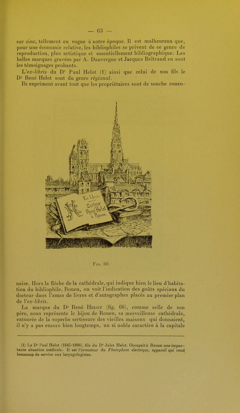 sur zinc, tellement en vogue ù notre époque. Il est malheureux que, pour une économie relative, les bibliophiles se privent de ce genre de reproduction, plus artistique el essentiellement bibliographique. Les belles marques gravées par A. Dauvergne et Jacques Beltrand en sont les témoignages probants. L'ex-libris du Dr Paul Helot (1) ainsi que celui de son fils le D'- René Helot sont du genre régional. Ils expriment avant tout que les propriétaires sont de souche rouen- Fig. GO. naise. Hors la flèche delà cathédrale, qui indique bien le lieu d'habita- tion du bibliophile, Rouen, on voit l'indication des goûts spéciaux du docteur dans l'amas de livres et d'autographes placés au premier plan de l'ex-libris. La marque du D'- René Helot (fig. 60), comme celle de son père, nous représente le bijou de Rouen, sa merveilleuse cathédrale, entourée de la superbe sertissure des vieilles maisons qui donnaient, il n'y a pas encore bien longtemps, un si noble caractère à la capitale (1) Le D' Paul Helot (1845-18961, fils du Dr Jules Helot. Occupait ù Rouen une impor- tante situation médicale. Il est l'inventeur du Photophore électrique, appareil qui rend beaucoup de service aux laryngologistes.