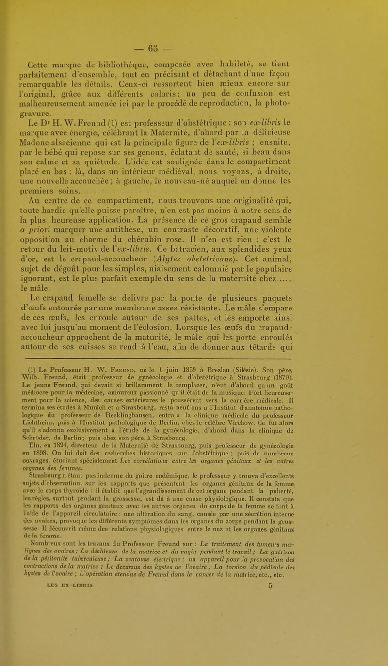 Cette marque de bibliothèque, composée avec habileté, se lient parfaitement d'ensemble, tout en précisant et détachant d'uni' façon remarquable les détails. Ceux-ci ressortent bien mieux encore sur L'original, grâce aux différents coloris; un peu de confusion est malheureusement amenée ici par le procédé de reproduction, la photo- gravure. Le D' H.WiFreund (1) est professeur d'obstétrique : son ex-libris le marque avec énergie, célébrant la Maternité, d'abord par la délicieuse Madone alsacienne qui est la principale ligure de Vex-libris ; ensuite, par le bébé qui repose sur ses genoux, éclatant de santé, si beau dans son calme et sa quiétude. L'idée est soulignée dans le compartiment placé en bas : là, dans un intérieur médiéval, nous voyons, à droite, une nouvelle accouchée ; à gauche, le nouveau-né auquel on donne les premiers soins. Au centre de ce compartiment, nous trouvons une originalité qui, toute hardie qu'elle puisse paraître, n'en est pas moins à notre sens de la plus heureuse application. La présence de ce gros crapaud semble a priori marquer une antithèse, un contraste décoratif, une violente opposition au charme du chérubin rose. Il n'en est rien : c'est le retour du leit-motiv de Vex-libris. Ce batracien, aux splendides yeux d'or, est le crapaud-accoucheur (Alyles obsletricans). Cet animal, sujet de dégoût pour les simples, niaisement calomnié par le populaire ignorant, est le plus parfait exemple du sens de la maternité chez le mâle. Le crapaud femelle se délivre par la ponte de plusieurs paquets d'œufs entourés par une membrane assez résistante. Le mâle s'empare de ces œufs, les enroule autour de ses pattes, et les emporte ainsi avec lui jusqu'au moment de l'éclosion. Lorsque les œufs du crapaud- accoucheur approchent de la maturité, le mâle qui les porte enroulés autour de ses cuisses se rend à l'eau, afin de donner aux têtards qui (1) Le Professeur H. W. Freund, né le 6 juin 1S59 à Breslau (Silésie). Son père, Wilh. Freund, était professeur de gynécologie et d'obstétrique à Strasbourg (1879). Le jeune Freund, qui devait si brillamment le remplacer, n'eut d'abord qu'un goût médiocre pour la médecine, amoureux passionné qu'il était de la musique. Fort Heureuse- ment pour la science, des causes extérieures le poussèrent vers la carrière médicale. Il termina ses études à Munich et à Strasbourg, resta neuf ans à l'Institut d'anatomie patho- logique du professeur de Recklinghausen, entra à la clinique médicale du professeur Lichtheim, puis à 1 Institut pathologique de Berlin, chez le célèbre Virchow. Ce fut alors qu'il s'adonna exclusivement à l'étude de la g3'nécologie, d'abord dans la clinique de Schriider, de Berlin; puis chez son père, à Strasbourg. Elu, en 1894, directeur de la Maternité de Strasbourg, puis professeur de gynécologie en 1898. On lui doit des recherches historiques sur l'obstétrique ; puis de nombreux ouvrages, étudiant spécialement Les corrélations entre les organes génitaux et les autres organes des femmes. Strasbourg n étant pas indemne du goitre endémique, le professeur y trouva d'excellents sujets d observation, sur les rapports que présentent les organes génitaux de la femme avec le corps thyroïde : il établit que l'agrandissement de cet organe pendant la puberté, les règles, surtout pendant la grossesse, est dû à une cause physiologique. Il constate que les rapports des organes génitaux avec les autres organes du corps de la femme se font à l'aide de l'appareil circulatoire : une altération du sang, causée par une sécrétion interne des ovaires, provoque les différents symptômes dans les organes du corps pendant la gros- sesse. Il découvrit même des relations physiologiques entre le nez et les organes génitaux de In femme. Nombreux sont les travaux du Professeur Freund sur : Le traitement des tumeurs ma- lignes des ovaires ; La déchirure de la matrice et du vagin pendant le travail ; La guêrison de la péritonite tuberculeuse; La ventouse électrique; un appareil pour la provocation des contractions de la matrice ; Le decursus des kystes de l'ovaire ; La torsion du pédicule des kystes de l'ovaire ; L'opération étendue de Freund dans le cancer de la matrice, etc., etc. LES EX-LIBRIS 5