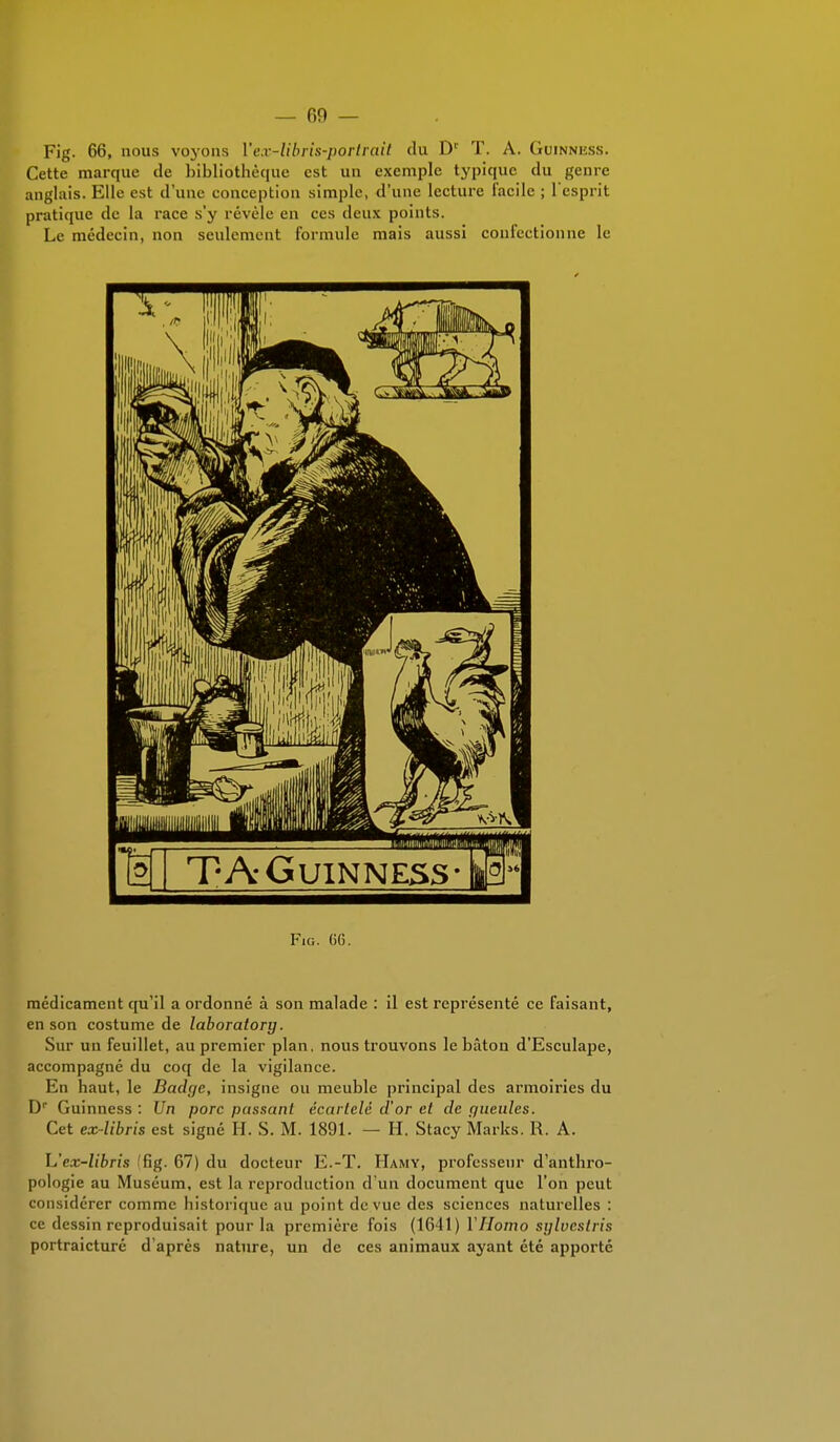 Fig. 66, nous voyons l'ex-libris-portrait du Dr T. A. Guinness. Cette marque de bibliothèque est un exemple typique du genre anglais. Elle est d'une conception simple, d'une lecture facile ; l'esprit pratique de la race s'y révèle en ces deux points. Le médecin, non seulement formule mais aussi confectionne le Fig. 66. médicament qu'il a ordonné à son malade : il est représenté ce faisant, en son costume de laboratory. Sur un feuillet, au premier plan, nous trouvons le bâton d'Esculape, accompagné du coq de la vigilance. En haut, le Badge, insigne ou meuble principal des armoiries du Dr Guinness : Un porc passant écartelé d'or et de gueules. Cet ex-libris est signé H. S. M. 1891. — H. Stacy Marks. R. A. h'ex-libris ffig. 67) du docteur E.-T. Hamy, professeur d'anthro- pologie au Muséum, est la reproduction d'un document que l'on peut considérer comme historique au point de vue des sciences naturelles : ce dessin reproduisait pour la première fois (1641) Y Homo sylvestris portraicturé d'après nature, un de ces animaux ayant été apporté