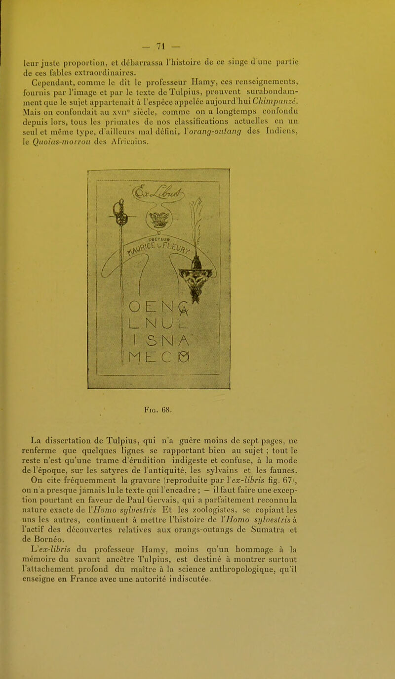 leur juste proportion, et débarrassa L'histoire de ce singe d une partie de ces Tables extraordinaires. Cependant, comme le dit le professeur Hamy, ces renseignements, fournis par l'image et par le texte deTulpius, prouvent surabondam- ment que le sujet appartenait à l'espèce appelée aujourd'hui Chimpanzé. Mais on confondait au xvii° siècle, comme on a longtemps confondu depuis lors, tous les primates de nos classifications actuelles eu un seul et même type, d'ailleurs mal défini, Y orang-oulang des Indiens, le Quoias-morrou des Africains. Fig. 68. La dissertation de Tulpius, qui n'a guère moins de sept pages, ne renferme que quelques lignes se rapportant bien au sujet ; tout le reste n'est qu'une trame d'érudition indigeste et confuse, à la mode de l'époque, sur les satyres de l'antiquité, les sylvains et les faunes. On cite fréquemment la gravure (reproduite par Yex-lîbris fig. 67), on n'a presque jamais lu le texte qui l'encadre ; — il faut faire une excep- tion pourtant en faveur de Paul Gervais, qui a parfaitement reconnu la nature exacte de Y Homo sylvestris Et les zoologistes, se copiant les uns les autres, continuent à mettre l'histoire de Y Homo sylvesiris à l'actif des découvertes relatives aux orangs-outangs de Sumatra et de Bornéo. L'ex-libris du professeur Hamy, moins qu'un hommage à la mémoire du savant ancêtre Tulpius, est destiné à montrer surtout l'attachement profond du maître à la science anthropologique, qu'il enseigne en France avec une autorité indiscutée.