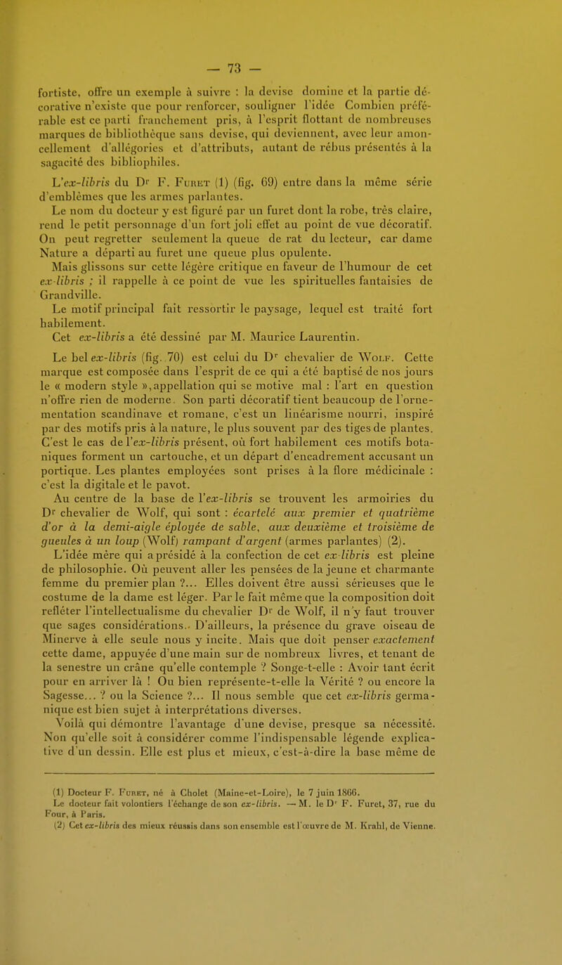 fortiste, offre un exemple à suivie : la devise domine et la partie dé- corative n'existe que pour renforcer, souligner l'idée Combien préfé- rable est ee parti franchement pris, à l'esprit flottant de nombreuses marques de bibliothèque sans devise, qui deviennent, avec leur amon- cellement d'allégories et d'attributs, autant de rébus présentés à la sagacité des bibliophiles. Lïex-libris du I> F. Fumer (1) (h'g. 09) entre dans la même série d'emblèmes que les armes parlantes. Le nom du docteur y est figuré par un furet dont la robe, très claire, rend le petit personnage d'un fort joli effet au point de vue décoratif. On peut regretter seulement la queue de rat du lecteur, car dame Nature a départi au furet une queue plus opulente. Mais glissons sur cette légère critique en faveur de l'humour de cet ex libris : il rappelle à ce point de vue les spirituelles fantaisies de Grandville. Le motif principal fait ressortir le paysage, lequel est traité fort habilement. Cet ex-libris a été dessiné par M. Maurice Laurentin. Le bel ex-libris (fig. 70) est celui du Dr chevalier de Wolf. Cette marque est composée dans l'esprit de ce qui a été baptisé de nos jours le <( modem style », appellation qui se motive mal : l'art en question n'offre rien de moderne. Son parti décoratif tient beaucoup de l'orne- mentation Scandinave et romane, c'est un linéarisme nourri, inspiré par des motifs pris à la nature, le plus souvent par des tiges de plantes. C'est le cas de Yex-libris présent, où fort habilement ces motifs bota- niques forment un cartouche, et un départ d'encadrement accusant un portique. Les plantes employées sont prises à la flore médicinale : c'est la digitale et le pavot. Au centre de la base de Yex-libris se trouvent les armoiries du Dr chevalier de Wolf, qui sont : écarlelé aux premier et quatrième d'or à la demi-aigle eployce de sable, aux deuxième et troisième de gueules à un loup (Wolf) rampant d'argent (armes parlantes) (2). L'idée mère qui a présidé à la confection de cet ex-libris est pleine de philosophie. Où peuvent aller les pensées de la jeune et charmante femme du premier plan ?... Elles doivent être aussi sérieuses que le costume de la dame est léger. Parle fait même que la composition doit refléter l'intellectualisme du chevalier Dr de Wolf, il n'y faut trouver que sages considérations.. D'ailleurs, la présence du grave oiseau de Minerve à elle seule nous y incite. Mais que doit penser exactement cette dame, appuyée d'une main sur de nombreux livres, et tenant de la senestre un crâne qu'elle contemple ? Songe-t-elle : Avoir tant écrit pour en arriver là ! Ou bien représente-t-elle la Vérité ? ou encore la Sagesse... ? ou la Science ?... Il nous semble que cet ex-libris germa- nique est bien sujet à interprétations diverses. Voilà qui démontre l'avantage d'une devise, presque sa nécessité. Non qu'elle soit à considérer comme l'indispensable légende explica- tive d'un dessin. Elle est plus et mieux, c'est-à-dire la base même de (1) Docteur F. Furet, né à Cholet (Maine-et-Loire), le 7 juin 18GG. Le docteur fait volontiers l'échange de son ex-libris. —M. le Dr F. Furet, 37, rue du Four, à Paris. (2) Cet ex-libris des mieux réussis dans son ensemble est l'œuvre de M. Krahl, de Vienne.