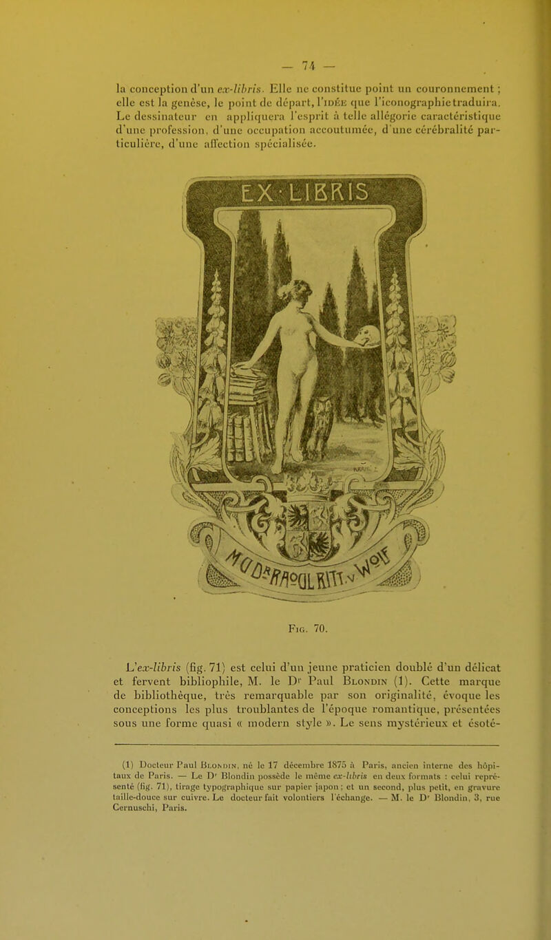 la conception d'un ex-libris. Elle ne constitue point un couronnement ; elle est la genèse, le point de départ, I'idke que l'iconographie traduira. Le dessinateur en appliquera l'esprit à telle allégorie caractéristique d'une profession, d'une occupation accoutumée, d'une cérébralité par- ticulière, d'une affection spécialisée. Fie. 70. Uex-libris (fig. 71) est celui d'un jeune praticien doublé d'un délicat et fervent bibliophile, M. le D1' Paul Blondin (1). Cette marque de bibliothèque, très remarquable par son originalité, évoque les conceptions les plus troublantes de l'époque romantique, présentées sous une forme quasi « modem style ». Le sens mystérieux et ésoté- (1) Docteur Paul Blondin, né le 17 décembre 1S75 à Paris, ancien interne des hôpi- taux de Paris. — Le Dr Blondin possède le même ex-hbris en deux formats : celui repré- senté (lig. 71), tirage typographique sur papier japon; et un second, plus petit, en gravure taille-douce sur cuivre. Le docteur fuit volontiers l'échange. — M. le D' Blondin, 3, rue Cernuschi, Paris.