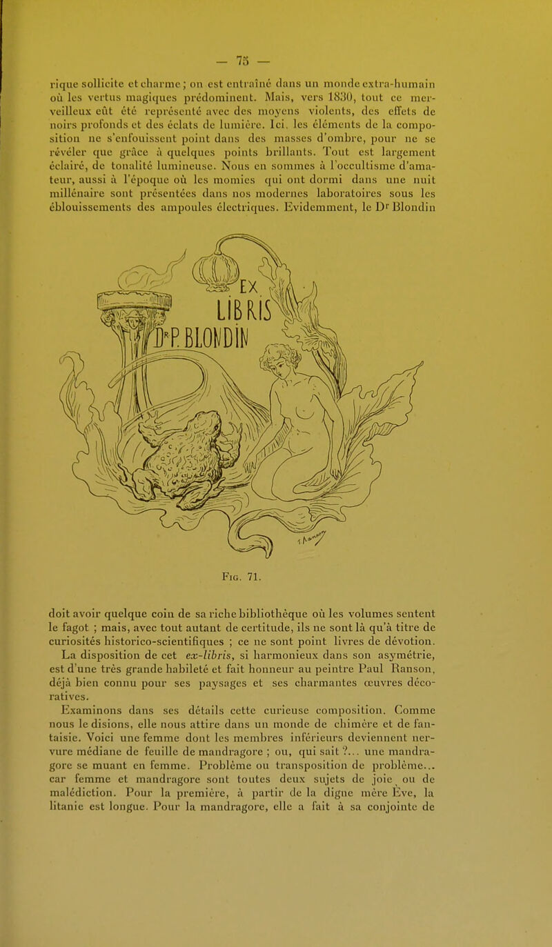 rique sollicite et charme; on est entraîné dans un monde extra-humain où les vertus magiques prédominent. Mais, vers 1830, tout ce mer- veilleux eût été représenté avec des moyens violents, des effets de noirs profonds et des éclats de lumière. Ici. les éléments de la compo- sition ne s'enfouissent point dans des masses d'ombre, pour ne se révéler que grâce à quelques points brillants. Tout est largement éclairé, de tonalité lumineuse. Nous en sommes à l'occultisme d'ama- teur, aussi à l'époque où les momies qui ont dormi dans une nuit millénaire sont présentées dans nos modernes laboratoires sous les éblouissements des ampoules électriques. Evidemment, le Dr Blondin Fig. 71. doit avoir quelque coin de sa riche bibliothèque où les volumes sentent le fagot ; mais, avec tout autant de certitude, ils ne sont là qu'à titre de curiosités historico-scientifiques ; ce ne sont point livres de dévotion. La disposition de cet ex-libris, si harmonieux dans son asymétrie, est d'une très grande habileté et fait honneur au peintre Paul Ranson. déjà bien connu pour ses paysages et ses charmantes œuvres déco- ratives. Examinons dans ses détails cette curieuse composition. Comme nous le disions, elle nous attire dans un monde de chimère et de fan- taisie. Voici une femme dont les membres inférieurs deviennent ner- vure médiane de feuille de mandragore ; ou, qui sait ?... une mandra- gore se muant en femme. Problème ou transposition de problème... car femme et mandragore sont toutes deux sujets de joie ou de malédiction. Pour la première, à partir de la digne mère Eve, la litanie est longue. Pour la mandragore, elle a fait à sa conjointe de