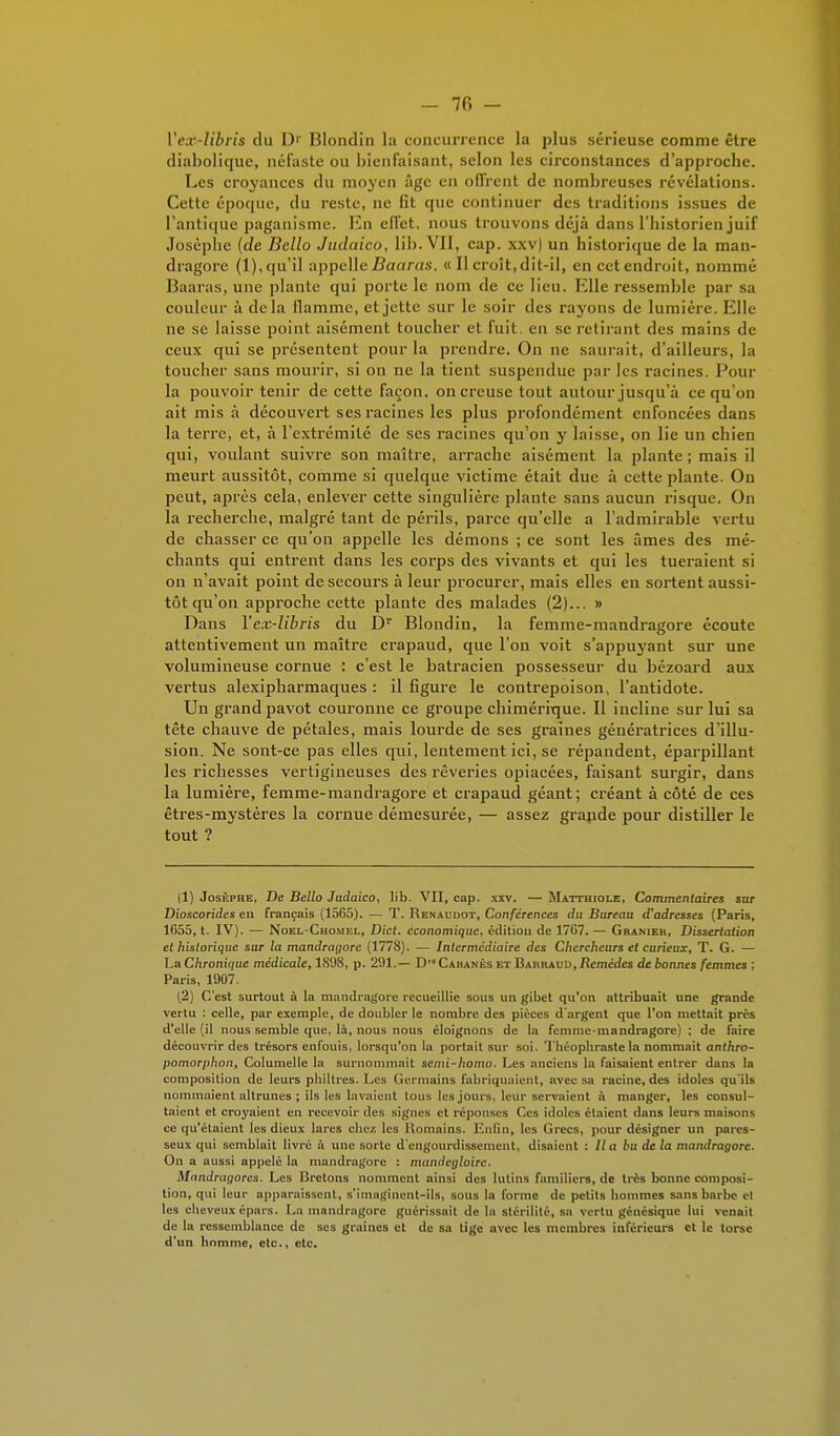 Vex-Ubris du Dr Blondin la concurrence la plus sérieuse comme être diabolique, néfaste ou bienfaisant, selon les circonstances d'approche. Les croyances du moyen âge en oflrcnt de nombreuses révélations. Cette époque, du reste, ne fit que continuer des traditions issues de l'antique paganisme. En effet, nous trouvons déjà dans l'historien juif Josèphe (de Bcllo Judaico, lib. VII, cap. xxv) un historique de la man- dragore (1), qu'il appelle Baaras. « Il croît, dit-il, en cet endroit, nommé Baaras, une plante qui porte le nom de ce lieu. Elle ressemble par sa couleur à delà flamme, et jette sur le soir des rayons de lumière. Elle ne se laisse point aisément toucher et fuit, en se retirant des mains de ceux qui se présentent pour la prendre. On ne saurait, d'ailleurs, la toucher sans mourir, si on ne la tient suspendue par les racines. Pour la pouvoir tenir de cette façon, on creuse tout autour jusqu'à ce qu'on ait mis à découvert ses racines les plus profondément enfoncées dans la terre, et, à l'extrémité de ses racines qu'on y laisse, on lie un chien qui, voulant suivre son maître, arrache aisément la plante; mais il meurt aussitôt, comme si quelque victime était due à cette plante. On peut, après cela, enlever cette singulière plante sans aucun risque. On la recherche, malgré tant de périls, parce qu'elle a l'admirable vertu de chasser ce qu'on appelle les démons ; ce sont les âmes des mé- chants qui entrent dans les corps des vivants et qui les tueraient si on n'avait point de secours à leur procurer, mais elles en sortent aussi- tôt qu'on approche cette plante des malades (2)... » Dans Vex-Ubris du Dr Blondin, la femme-mandragore écoute attentivement un maître crapaud, que l'on voit s'appuyant sur une volumineuse cornue : c'est le batracien possesseur du bézoard aux vertus alexipharmaques : il figure le contrepoison, l'antidote. Un grand pavot couronne ce groupe chimérique. Il incline sur lui sa tête chauve de pétales, mais lourde de ses graines génératrices d'illu- sion. Ne sont-ce pas elles qui, lentement ici, se répandent, éparpillant les richesses vertigineuses des rêveries opiacées, faisant surgir, dans la lumière, femme-mandragore et crapaud géant; créant à côté de ces êtres-mystères la cornue démesurée, — assez grande pour distiller le tout ? Il) Josèphe, De Bello Judaico, lib. VII, cap. xxv. — Matthiole, Commentaires sur Dioscorides eu français (1565). — T. Renaudot, Conférences du Bureau d'adresses (Paris, 1655, t. IV). — Noel-Chomel, Dict. économique, édition de 1767. — Graniek, Dissertation et historique sur la mandragore (1778). — Intermédiaire des Chercheurs et curieux, T. G. — La Chronique médicale, 1898, p. 291.— D Cabanes et Barraud, Remèdes de bonnes femmes ; Paris, 1907. (2) C'est surtout à la mandragore recueillie sous un gibet qu'on attribuait une grande vertu : celle, par exemple, de doubler le nombre des pièces d'argent que l'on mettait près d'elle (il nous semble que, là, nous nous éloignons de la femme-mandragore) ; de faire découvrir des trésors enfouis, lorsqu'on la portait sur soi. Théophraste la nommait anthro- pomorphon, Columelle la surnommait semi-homo. Les anciens la faisaient entrer dans la composition de leurs philtres. Les Germains fabriquaient, avec sa racine, des idoles qu'ils nommaient altrunes ; ils les lavaient tous les jouis, leur servaient à manger, les consul- taient et croyaient en recevoir des signes et réponses Ces idoles étaient dans leurs maisons ce qu'étaient les dieux lares chez les Romains. Enfin, les Grecs, pour désigner un pares- seux qui semblait livré à une sorte d'engourdissement, disaient : lia bu delà mandragore. On a aussi appelé la mandragore : mandegloirc. Mandragores. Les Bretons nomment ainsi des lutins familiers, de très bonne composi- tion, qui leur apparaissent, s'imaginent-ils, sous la forme de petits hommes sans barbe et les cheveux épars. La mandragore guérissait de la stérilité, sn vertu génésique lui venait de la ressemblance de ses graines et de sa tige avec les membres inférieurs et le torse d'un homme, etc., etc.