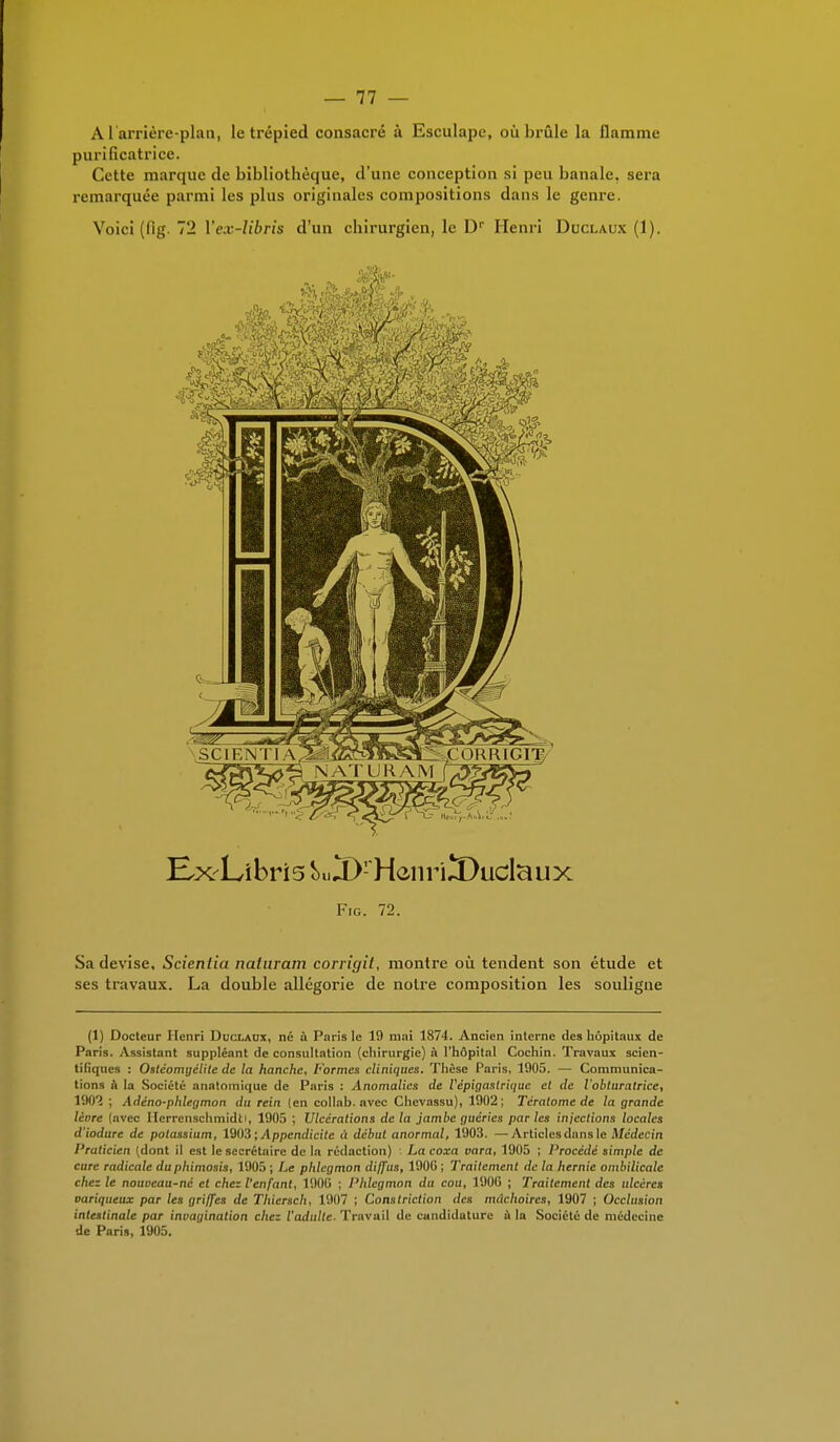 A1 arrière-plan, le trépied consacré à Esculape, où brûle la flamme purificatrice. Cette marque de bibliothèque, d'une conception si peu banale, sera remarquée parmi les plus originales compositions dans le genre. Voici (fig. 72 \'ex-libris d'un chirurgien, le D1' Henri Duclaux (1). HxLîbri5 ^ÏKHeiiriïkiclciux Fig. 72. Sa devise, Scientia naturam corrigit, montre où tendent son étude et ses travaux. La double allégorie de notre composition les souligne (1) Docteur Henri Duclaux, né a Paris le 19 mai 1871. Ancien interne des hôpitaux de Paris. Assistant suppléant de consultation (chirurgie) à l'hôpital Cochin. Travaux scien- tifiques : Ostéomyélite de la hanche, Formes cliniques. Thèse Paris, 1905. — Communica- tions a la Société anatomique de Paris : Anomalies de Vépigaslriquc et de l'obturatrice, 1902 ; Adéno-phlegmon du rein (en collab. avec Chevassu), 1902; Tératome de la grande lèore (avec Herrcnschmidti, 1905 ; Ulcérations delà jambe guéries parles injections locales d'iodare de potassium, 1903; Appendicite à début anormal, 1903. —Articles dans le Médecin Praticien (dont il est le secrétaire de ln rédaction) : La coxa vara, 1905 ; Procédé simple de cure radicale du phimosis, 1905 ; Le phlegmon diffus, 1900 ; Traitement de la hernie ombilicale chez le nouoeau-né cl chez l'enfant, 1900 ; Phlegmon du cou, 190(3 ; Traitement des ulcères variqueux par les griffes de Thierscli, 1907 ; Constriction des mâchoires, 1907 ; Occlusion intestinale par invagination chez l'adulte. Travail de candidature ù la Société de médecine de Paris, 1905.