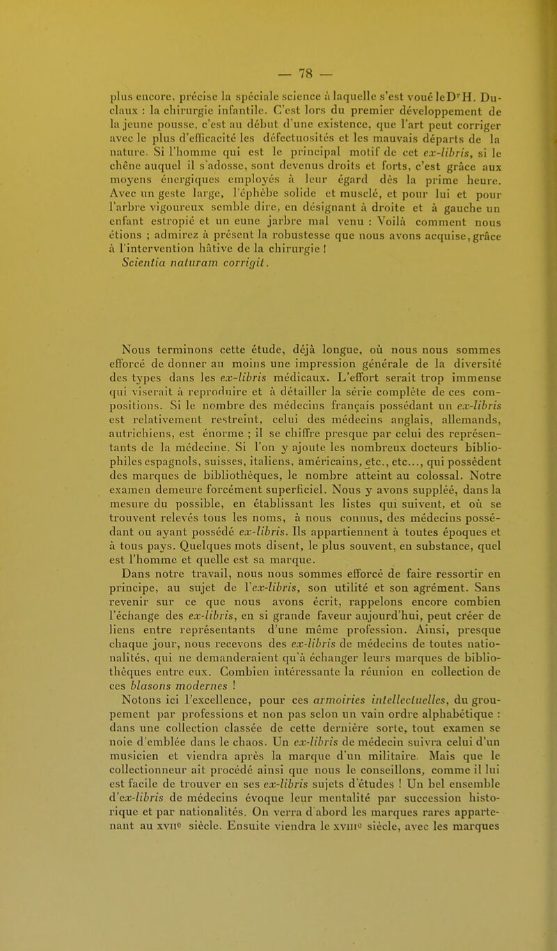 plus encore, précise la spéciale science à laquelle s'est vouéIeDrH. Du- claux : la chirurgie infantile. C'est lors du premier développement de la jeune pousse, c'est au début d'une existence, que l'art peut corriger avec le plus d'efficacité les défectuosités et les mauvais départs de la nature. Si l'homme qui est le principal motif de cet cx-libris, si le chêne auquel il s'adosse, sont devenus droits et forts, c'est grâce aux moyens énergiques employés à leur égard dès la prime heure. Avec un geste large, l'éphèbe solide et muselé, et pour lui et pour L'arbre vigoureux semble dire, en désignant à droite et à gauche un enfant estropié et un eune jarbre mal venu : Voilà comment nous étions ; admirez à présent la robustesse que nous avons acquise,grâce à l'intervention hâtive de la chirurgie ! Scieniia naturam corrigit. Nous terminons cette étude, déjà longue, où nous nous sommes efforcé de donner au moins une impression générale de la diversité des types dans les ex-libris médicaux. L'effort serait trop immense qui viserait à reproduire et à détailler la série complète de ces com- positions. Si le nombre des médecins français possédant un ex-libris est relativement restreint, celui des médecins anglais, allemands, autrichiens, est énorme ; il se chiffre presque par celui des représen- tants de la médecine. Si l'on y ajoute les nombreux docteurs biblio- philes espagnols, suisses, italiens, américains, etc., etc., qui possèdent des marques de bibliothèques, le nombre atteint au colossal. Notre examen demeure forcément superficiel. Nous y avons suppléé, dans la mesure du possible, en établissant les listes qui suivent, et où se trouvent relevés tous les noms, à nous connus, des médecins possé- dant ou ayant possédé ex-libris. Ils appartiennent à toutes époques et à tous pays. Quelques mots disent, le plus souvent, eu substance, quel est l'homme et quelle est sa marque. Dans notre travail, nous nous sommes efforcé de faire ressortir en principe, au sujet de Y ex-libris, son utilité et son agrément. Sans revenir sur ce que nous avons écrit, rappelons encore combien l'échange des ex-libris, en si grande faveur aujourd'hui, peut créer de liens entre représentants d'une même profession. Ainsi, presque chaque jour, nous recevons des ex-libris de médecins de toutes natio- nalités, qui ne demanderaient qu'à échanger leurs marques de biblio- thèques entre eux. Combien intéressante la réunion en collection de ces blasons modernes ! Notons ici l'excellence, pour ces armoiries intellectuelles, du grou- pement par professions et non pas selon un vain ordre alphabétique : clans une collection classée de cette dernière sorte, tout examen se noie d'emblée dans le chaos. Un cx-libris de médecin suivra celui d'un musicien et viendra après la marque d'un militaire Mais que le collectionneur ait procédé ainsi que nous le conseillons, comme il lui est facile de trouver en ses ex-libris sujets d'études ! Un bel ensemble d'ex-libris de médecins évoque leur mentalité par succession histo- rique et par nationalités. On verra d'abord les marques rares apparte- nant au xvne siècle. Ensuite viendra le xvm° siècle, avec les marques