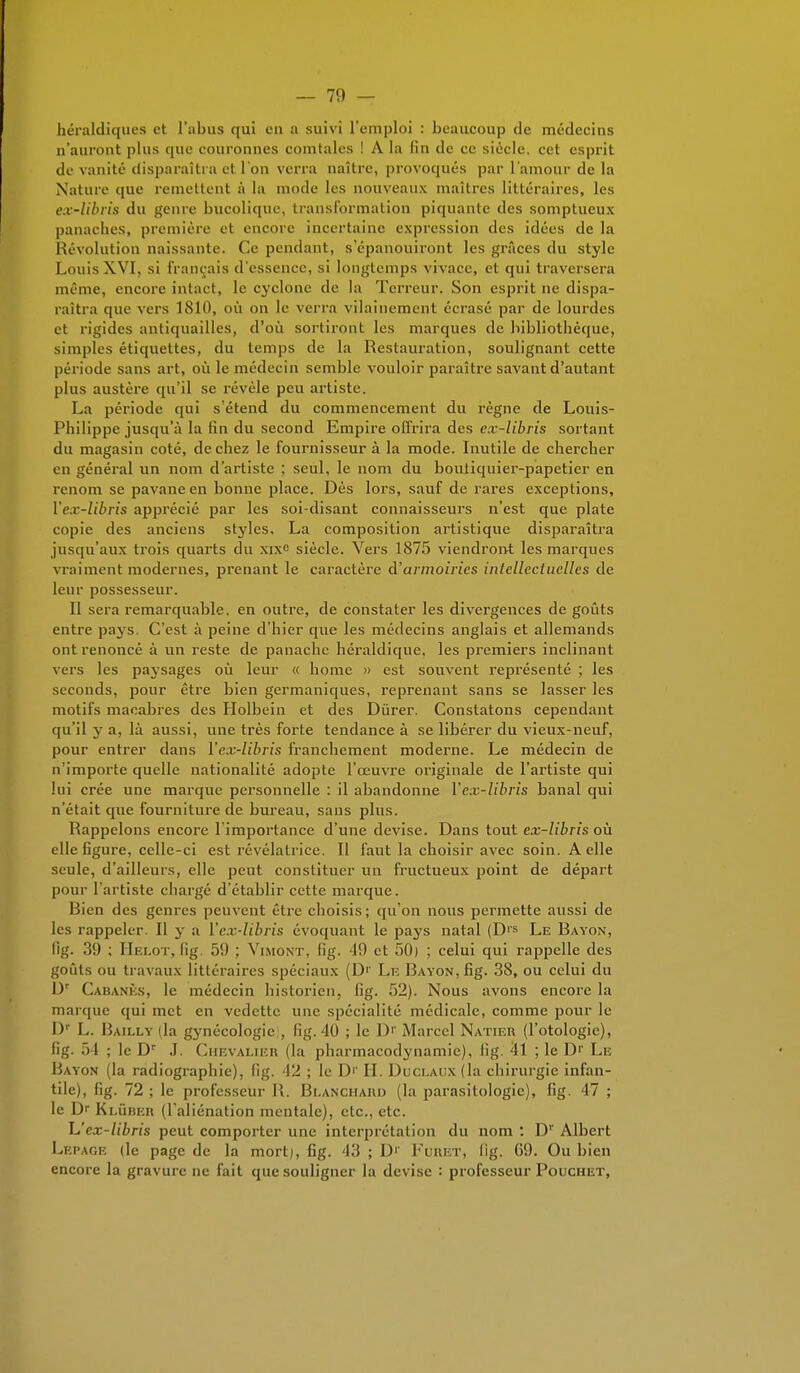 héraldiques et l'abus qui en a suivi l'emploi : beaucoup de médecins n'auront plus que couronnes comtales ! A la fin de ce siècle, cet esprit de vanité disparaîtra et l'on verra naître, provoqués par l'amour de la Nature que remettent à la mode les nouveaux maîtres littéraires, les ex-libris du genre bucolique, transformation piquante des somptueux panaches, première et encore incertaine expression (les idées de la Révolution naissante. Ce pendant, s'épanouiront les grâces du style Louis XVI, si français d'essence, si longtemps vivace, et qui traversera même, encore intact, le cyclone de la Terreur. Son esprit ne dispa- raîtra que vers 1810, où on le verra vilainement écrasé par de lourdes et rigides antiquailles, d'où sortiront les marques de bibliothèque, simples étiquettes, du temps de la Restauration, soulignant cette période sans art, où le médecin semble vouloir paraître savant d'autant plus austère qu'il se révèle peu artiste. La période qui s'étend du commencement du règne de Louis- Philippe jusqu'à la fin du second Empire offrira des e.r-libris sortant du magasin coté, de chez le fournisseur à la mode. Inutile de chercher en général un nom d'artiste ; seul, le nom du boutiquier-papetier en renom se pavane en bonne place. Dès lors, sauf de rares exceptions, Yf.v-libris apprécié par les soi-disant connaisseurs n'est que plate copie des anciens styles. La composition artistique disparaîtra jusqu'aux trois quarts du xixe siècle. Vers 1875 viendront les marques vraiment modernes, prenant le caractère d'armoiries intellectuelles de leur possesseur. Il sera remarquable, en outre, de constater les divergences de goûts entre pa}^s. C'est à peine d'hier que les médecins anglais et allemands ont renoncé à un reste de panache héraldique, les premiers inclinant vers les paysages où leur « home » est souvent représenté ; les seconds, pour être bien germaniques, reprenant sans se lasser les motifs macabres des Holbein et des Durer. Constatons cependant qu'il y a, là aussi, une très forte tendance à se libérer du vieux-neuf, pour entrer clans Yex-libris franchement moderne. Le médecin de n'importe quelle nationalité adopte l'œuvre originale de l'artiste qui lui crée une marque personnelle : il abandonne Yex-libris banal qui n'était que fourniture de bureau, sans plus. Rappelons encore l'importance d'une devise. Dans tout ex-libris où elle figure, celle-ci est révélatrice. Il faut la choisir avec soin. A elle seule, d'ailleurs, elle peut constituer un fructueux point de départ pour l'artiste chargé d'établir cette marque. Rien des genres peuvent être choisis; qu'on nous permette aussi de les rappeler. Il y a Yex-libris évoquant le pays natal (DIS Le Bayon, fig. 39 ; Helot, fig. 59 ; Vimont, fig. -19 et 50) ; celui qui rappelle des goûts ou travaux littéraires spéciaux (D'1 Lf. Rayon, fig. 38, ou celui du Dr Cabanes, le médecin historien, (ig. 52). Nous avons encore la marque qui met en vedette une spécialité médicale, comme pour le Dr L. Bailly (la gynécologie;, fig. 40 ; le Dr Marcel Natier (l'otologic), fig. 54 ■. le Dr J. Chevalier (la pharmacodynamie), fig. 4l ; le Dr Le Rayon (la radiographie), (ig. 42 ; le Dr H. Duclaux (la chirurgie infan- tile), fig. 72 ; le professeur U. Blanchard (la parasitologie), fig. 47 ; le D Klûrer (l'aliénation mentale), etc., etc. \J ex-libris peut comporter une interprétation du nom : D1' Albert Lepage (le page de la mort), fig. 43 ; D1' fumer, fig. 69. Ou bien encore la gravure ne fait que souligner la devise : professeur Pouchet,