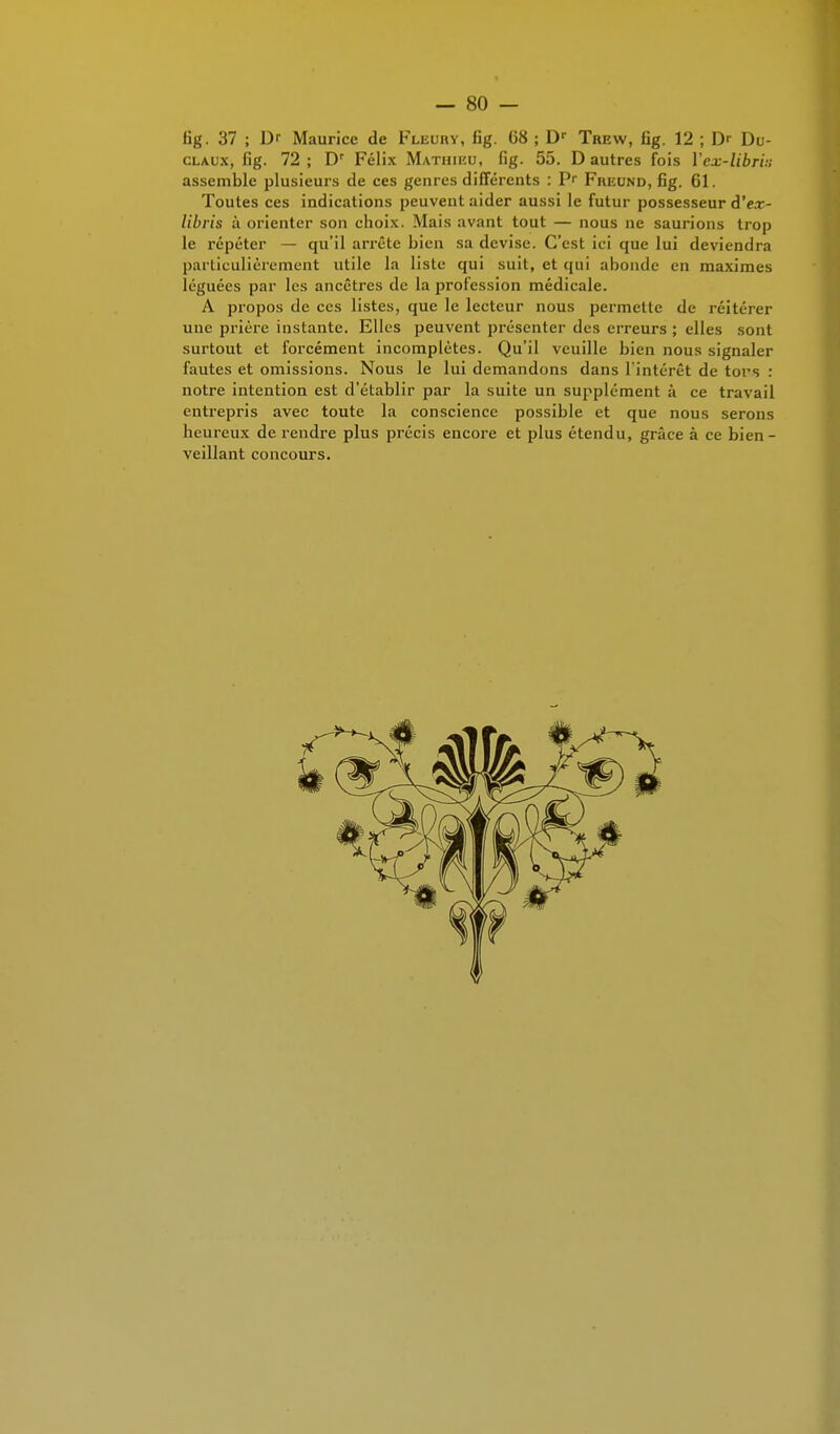 fig. 37 ; Dr Maurice de Fleuhy, fig. 68 ; Dr Trew, fig. 12 ; Dr Du- claux, Gg. 72 ; Dr Félix Mathieu, fig. 55. D autres fois Yex-libri:; assemble plusieurs de ces genres différents : P- Freund, fig. 61. Toutes ces indications peuvent aider aussi le futur possesseur d'e.r- libris ii orienter son choix. Mais avant tout — nous ne saurions trop le répéter — qu'il arrête bien sa devise. C'est ici que lui deviendra particulièrement ulilc la liste qui suit, et qui abonde en maximes léguées par les ancêtres de la profession médicale. A propos de ces listes, que le lecteur nous permette de réitérer une prière instante. Elles peuvent présenter des erreurs ; elles sont surtout et forcément incomplètes. Qu'il veuille bien nous signaler fautes et omissions. Nous le lui demandons dans l'intérêt de tors : notre intention est d'établir par la suite un supplément à ce travail entrepris avec toute la conscience possible et que nous serons heureux de rendre plus précis encore et plus étendu, grâce à ce bien - veillant concours.