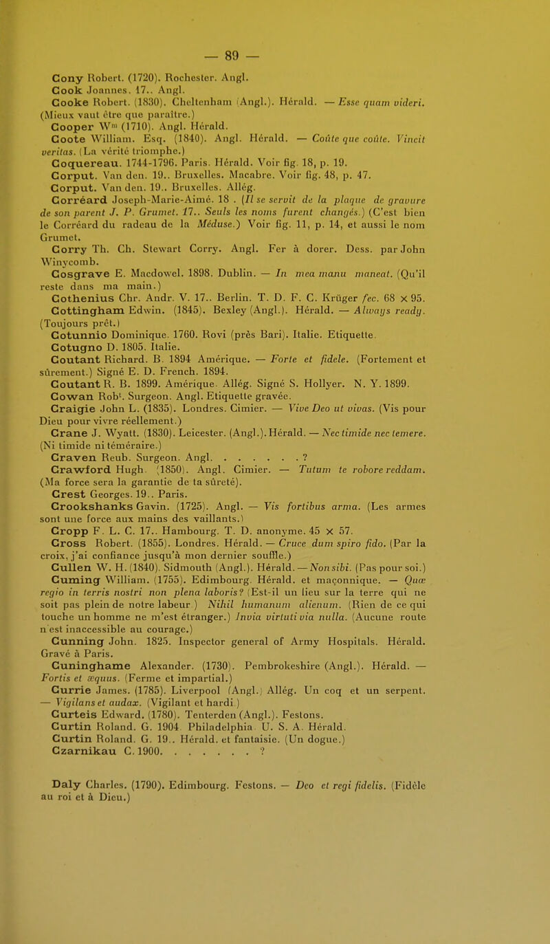 Cony Robert. (1720). Rochester. Angl. Cook Joannes. 17.. Angl. Gooke Robert. (1830). Chcltenhnm (Angl.). Herald. —Esse quam videri. (Mieux vaut être que paraître.) Cooper W' (1710). Angl. Herald. Coote William. Esq. (1840). Angl. Herald. — Coûte que coûte. Vincit veritas. (La vérité triomphe.) Coquereau. 1744-1796. Paris. Hérald. Voir fig. 18, p. 19. Corput. Van den. 19.. Bruxelles. Macabre. Voir fig. 48, p. 47. Corput. Van den. 19.. Bruxelles. Allég. Corréard Joseph-Marie-Aimé. 18 . (Il se servit de la plaque de gravure de son parent J. P. Grumet. 11.. Seuls les noms furent changés.) (C'est bien le Corréard du radeau de la Méduse.) Voir fig. 11, p. 14, et aussi le nom Grumet. Corry Th. Ch. Stcwart Corry. Angl. Fer à dorer. Dess. par John Winycomb. Gosçjrave E. Macdowel. 1898. Dublin. — In mea majiu nianeat. (Qu'il reste dans ma main.) Cothenius Chr. Andr. V. 17.. Berlin. T. D. F. C. Krùger fec. 68 X 95. Cottingham Edwin. (1845). Bexley (Angl.). Hérald. —Always ready. (Toujours prêt.) Cotunnio Dominique. 1760. Rovi (près Bari). Italie. Etiquette. Cotugno D. 1805. Italie. Coûtant Richard. B. 1894 Amérique. — Forte et fidèle. (Fortement et sûrement.) Signé E. D. French. 1894. Coûtant R. B. 1899. Amérique. Allég. Signé S. Hollyer. N. Y. 1899. Cowan Rob'. Surgeon. Angl. Etiquette gravée. Craiçjie John L. (1835). Londres. Cimier. — Vive Deo ut vivas. (Vis pour Dieu pour vivre réellement.) Crâne J. Wyatt. (1830). Leicester. (Angl.). Hérald. — Nec timide nec lemere. (Ni timide ni téméraire.) Craven Reub. Surgeon. Angl ? Crawford Hugh. (1850). Angl. Cimier. — Tutum te robore reddam. (Ma force sera la garantie de ta sûreté). Crest Georges. 19.. Paris. Crookshanks Gavin. (1725). Angl. — Vis fortibus arma. (Les armes sont une force aux mains des vaillants.) Cropp F. L. C. 17.. Hambourg. T. D. anonyme. 45 X 57. Cross Robert. (1855). Londres. Hérald. — Cruce dum spiro fido. (Par la croix, j'ai confiance jusqu'à mon dernier souffle.) Cullen W. H. (1840). Sidmouth (Angl.). Hérald. — Nonsibi. (Pas pour soi.) Cuming William. (1755). Edimbourg. Hérald. et maçonnique. — Quœ regio in terris nostri non plena laboris? (Est-il un lieu sur la terre qui ne soit pas plein de notre labeur ) Nihil liumanum alienum. (Rien de ce qui touche un homme ne m'est étranger.) lnvia virtuti via nulla. (Aucune route n est inaccessible au courage.) Cunning John. 1825. Inspcctor gênerai of Army Hospitals. Hérald. Gravé à Paris. Cuninghame Alexander. (1730). Pembrokeshire (Angl.). Hérald. — Fortis et wquus. (Ferme et impartial.) Currie James. (1785). Liverpool (Angl.; Allég. Un coq et un serpent. — Vigilanset audax. (Vigilant et hardi ) Curteis Edward. (1780). Tenterden (Angl.). Festons. Curtin Roland. G. 1904 Philadelphia U. S. A. Hérald. Curtin Roland. G. 19.. Hérald. et fantaisie. (Un dogue.) Czarnikau C. 1900 ? Daly Charles. (1790). Edimbourg. Festons. — Deo cl régi fidclis. (Fidèle au roi et à Dieu.)