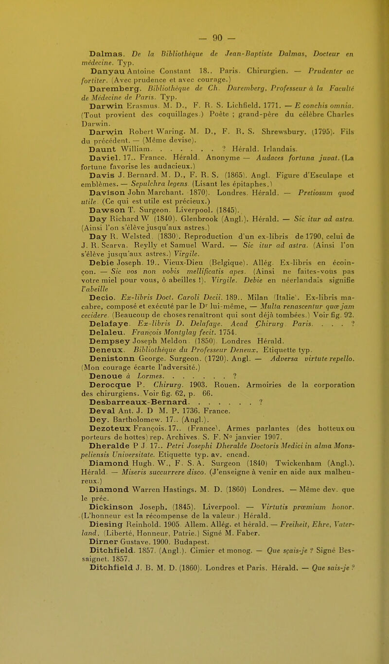 Dalmas. De la Bibliothèque de Jean-Baptiste Dalmas, Docteur en médecine. Typ. Danyau Antoine Constant 18.. Paris. Chirurgien. — Prudenter ac fortiter. (Avec prudence et avec courage.) Daremberg. Bibliothèque de Ch. Daremberg, Professeur à la Faculté de Médecine de Paris. Typ. Darwin Erasmus. M. D., F. R. S. Lichfield. 1771. —E conchis omnia. (Tout provient des coquillages.) Poète ; grand-père du célèbre Charles Darwin. Darwin Robert Waring. M. D., F. R. S. Shrewsbury. (1795). Fils du précédent. — (Même devise). Daunt William ? Hérald. Irlandais. Daviel. 17.. France. Hérald. Anonyme— Audaces fortuna juuaf. (La fortune favorise les audacieux.) Davis J. Bernard. M. D., F. R. S. (18651. Angl. Figure d'Esculape et emblèmes. — Sepulchra legens. (Lisant les épitaphes.) Davison John Marchant. 1870). Londres. Herald. — Pretiosum quod utile. (Ce qui est utile est précieux.) Dawson T. Surgeon. Liverpool. (1845). Day Richard W (1840). Glenbrook (Angl.). Hérald. — Sic itur ad astra. (Ainsi l'on s'élève jusqu'aux astres.) Day R. Welsted. (1830). Reproduction d'un ex-libris de 1790, celui de J. R. Scarva. Reylly et Samuel Ward. — Sic itur ad astra. (Ainsi l'on s'élève jusqu'aux astres.) Virgile. Debie Joseph. 19.. Vieux-Dieu (Belgique). Allég. Ex-libris en écoin- çon. — Sic vos non vobis mellificatis apes. (Ainsi ne faites-vous pas votre miel pour vous, ô abeilles !). Virgile. Debie en néerlandais signifie l'abeille Decio. Ex-libris Doct. Caroli Decii. 189.. Milan 'Italie1. Ex-libris ma- cabre, composé et exécuté par le Dr lui-même, — Multa renascentur quœjam cecidere. (Beaucoup de choses renaîtront qui sont déjà tombées.) Voir fig. 92. Delafaye. Ex-libris D. Delafage. Acad Çhirurg Paris. . . . ? Delaleu. François Montylay fecit. 1754. Dempsey Joseph Meldon. (1850). Londres Hérald. Deneux. Bibliothèque du Professeur Deneux. Etiquette typ. Denistonn George. Surgeon. (1720). Angl. — Adversa virtute repello. (Mon courage écarte l'adversité.) Dénoue à Lormes ? Derocque P. Chirurg. 1903. Rouen. Armoiries de la corporation des chirurgiens. Voir fig. 62, p. 66. Desbarreaux-Bernard ? Deval Ant. J. D M. P. 1736. France. Dey. Rartholomew. 17.. (Angl.). Dezoteux François. 17.. (FranceV Armes parlantes (des boiteux ou porteurs de hottes) rep. Archives. S. F. N° janvier 1907. Dheralde P J 17.. Pétri Josephi Dheralde Doctoris Medici in aima Mons- peliensis Universitate. Etiquette typ. av. encad. Diamond Hugh. W., F. S. A. Surgeon (1840) Twickenham (Angl.). Hérald. — Miseris succurrere disco. (J'enseigne à venir en aide aux malheu- reux.) Diamond Warren Hastings. M. D. (1860) Londres. — Même dev. que le préc. Dickinson Joseph. (1845). Liverpool. — Virtutis prœmium honor. (L'honneur est la récompense de la valeur ) Hérald. Diesing Reinhold. 1905 Allem. Allég. et hérald. — Freihcit, Ehrc. Vatcr- land. (Liberté, Honneur, Patrie.) Signé M. Faber. Dirner Gustave. 1900. Rudapest. Ditchfield. 1857. (Angl.). Cimier et monog. — Que sçais-je ? Signé Bes- saignet. 1857. Ditchfield J. B. M. D. (1860). Londres et Paris. Hérald. — Que sais-je ?