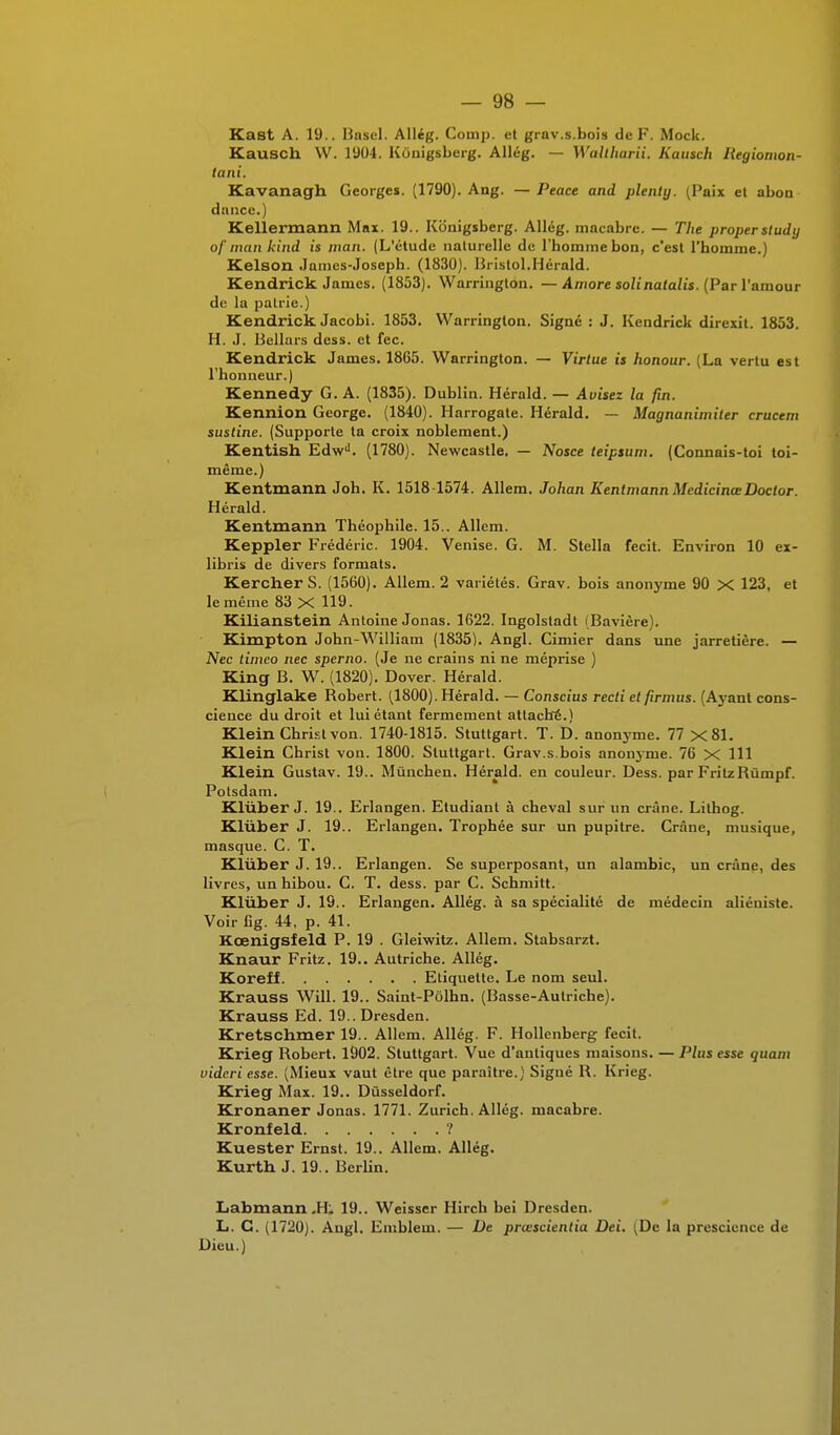 Kast A. 19.. Basel. Allég. Comp. et grav.s.bois de F. Mock. Kausch W. 1904. Kùnigsberg. Allég. — Waliharii. Kausch liegiomon- tani. Kavanagh Georges. (1790). Ang. —Peace and plenty. (Paix et abon dtmce.) Kellermann Max. 19.. Kbnigsberg. Allég. macabre. — The proper sludy of man kind is man. (L'étude naturelle de l'homme bon, c'est l'homme.) Kelson James-Joseph. (1830). Bristol.Hérald. Kendrick James. (1853). Warrington. —Amore solinatalis. (Par l'amour de la pairie.) Kendrick Jacobi. 1853. Warrington. Signé : J. Kendrick direxit. 1853. H. J. Bellars dess. et fec. Kendrick James. 1865. Warrington. — Virtue is honour. (La vertu est l'honneur.) Kennedy G. A. (1835). Dublin. Hérald. — Avisez la fin. Kennion George. (1840). Harrogate. Hérald. — Magnanimiler crucem sustine. (Supporte ta croix noblement.) Kentish EdwJ. (1780). Newcastle. — Nosce teipsum. (Connais-toi toi- même.) Kentmann Joh. K. 1518 1574. Allem. Johan Kentmann MedicinœDoctor. Hérald. Kentmann Théophile. 15.. Allem. Keppler Frédéric. 1904. Venise. G. M. Stella fecit. Environ 10 ex- libris de divers formats. Kercher S. (1560). Allem. 2 variétés. Grav. bois anonyme 90 X 123, et le même 83 X 119. Kilianstein Antoine Jonas. 1622. Ingolstadt (Bavière). Kimpton John-William (1835). Angl. Cimier dans une jarretière. — Nec timeo nec sperno. (Je ne crains ni ne méprise ) King B. W. (1820). Dover. Hérald. Klinglake Robert. (1800). Hérald. — Conscius recti et firmus. (Ayant cons- cience du droit et lui étant fermement attaché.) Klein Christ von. 1740-1815. Stuttgart. T. D. anonyme. 77 X81. Klein Christ von. 1800. Stuttgart. Grav.s.bois anonyme. 76 X 111 Klein Gustav. 19.. Mùnchen. Hérald. en couleur. Dess. par FritzRùmpf. Potsdam. Klùber J. 19.. Erlangen. Etudiant à cheval sur un crâne. Lithog. Klùber J. 19.. Erlangen. Trophée sur un pupitre. Crâne, musique, masque. C. T. Klùber J. 19.. Erlangen. Se superposant, un alambic, un crâne, des livres, un hibou. C. T. dess. par C. Schmitt. Klùber J. 19.. Erlangen. Allég. à sa spécialité de médecin aliéniste. Voir fig. 44, p. 41. Kœnigsfeld P. 19 . Gleiwitz. Allem. Stabsarzt. Knaur Fritz. 19.. Autriche. Allég. Koreff Etiquette. Le nom seul. Krauss Will. 19.. Saint-Pôlhn. (Basse-Autriche). Krauss Ed. 19..Dresden. Kretschmer 19.. Allem. Allég. F. Hollenberg fecit. Krieg Robert. 1902. Stuttgart. Vue d'antiques maisons. — Plus esse quam uideri esse. (Mieux vaut être que paraître.) Sigué R. Krieg. Krieg Max. 19.. Dûsseldorf. Kronaner Jonas. 1771. Zurich. Allég. macabre. Kronfeld ? Kuester Ernst. 19.. Allem. Allég. Kurth J. 19.. Berlin. Labmann II. 19.. Weisser Hirch bei Dresden. L. G. (1720). Angl. Emblein. — De prœscientia Dei. (De la prescience de Dieu.)
