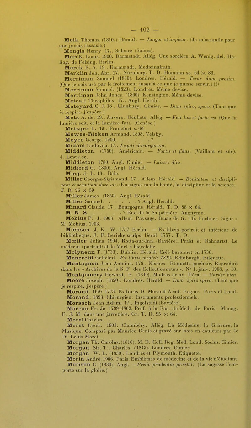 Meik Thomas. (1810.) Hérnld. — Jungor et implcar. (Je m'assimile pour que je sois rassasie.) Mengis Henry. 17.. Soleure (Suisse). Merck. Louis. 1900. Darmstadl. Allég. Une sorcière. A. Wenig. del. Hé- liog. de Pelsing. Berlin. Merck E. A. 19 . Darmstadt. Mcdicinalralh Merklin Joli. Abr. 17.. Nûrnberg. T. D. Homann se. 64 X 86. Merriman Samuel. (1810). Londres. Herald. — Tenir dum prosim. (Que je sois usé par le frottement jusqu'à ce que je puisse servir.) (?) Merriman Samuel. (1820). Londres. Même devise. Merriman John Jones. (1860). Kensington. Même devise. Metcalf Theophilus. 17.. Angl. Hérald Meteyard C. J. 18 . Clunbury. Cimier. — Dum spiro, spero. (Tant que ie respire, j'espère. ) Mets A. de. 19.. Anvers. Oculiste. Allég —Fiat lux et facta est (Que la lumière soit, et la lumière fut). (Genèse.) Metzger L. 19.. Francfort s.-M. Mewes-Rieken Armand. 1898. Velsby. Meyer George. 1900 ? Midam Ludovici. 17.. Legati chirurgorum. Middleton. (1750). Américain. — Fortis et jidus. (Vaillant et sûr). J. Lewis se. Middleton 1780. Angl. Cimier — Laissez dire. Midford G. (1800). Angl. Hérald. Mieg. J. L. 18.. Bâle. Miller Georges-Sigismond. 17.. Allem. Hérald — Bonitatem et discipli- nait! et scientiam doce nie. (Enseigne-moi la bonté, la discipline et la science. T. D. 26 x 59. Miller James. (1850). Angl. Hérald. Miller Samuel ? Angl. Hérald. Minard Claude. 17 . Bourgogne. Hérald. T. D. 88 X 64. M. N. S ? Rue de la Salpêtrière. Anonyme. Mobius P. J. 1903. Allem. Paysage. Buste de G. Th. Fechner. Signé : M. Mobius. 1903. Mœhsen J. K. W. 1757. Berlin. — Ex-libris-portrait et intérieur de bibliothèque. J. F. Gericke sculps. Berol 1757. T. D. Mœller Julius 1904. Rotla-sur-Inn. (Bavière). Prakt et Bahnartzt. Le médecin (portrait) et la Mort à bicyclette. Molyneux T. (1733). Dublin. Hérald. Créé baronnet en 1730. Moncreiff Gulielmi. Ex-libris medicis 1812. Edinburgh. Etiquette. Montagnon Jean-Antoine. 176.. Nismes. Etiquette-pochoir. Reproduit dans les «Archives de la S. F des Collectionneurs ». N° l.janv. 1908, p. 1(1. Montgomery Howard. B. (1840). Madras army. Héral — Gardez bien. Moore Joseph. (1820). Londres. Hérald. — Dum spiro spero. (Tant que je respire, j'espère.) Morand. 1697-1773. Ex-libris D. Morand Acad. Regiar. Paris et Lond. Morand. 1893. Chirurgien. Instruments professionnels. Morasch Jean Adam. 17.. Ingolstadt (Bavière). Moreau Fr. Jo. 1789-1862. Prof, à la Fac. de Méd. de Paris. Monog. F. J. M dans une jarretière. Gr. T. 1). 95 X 64. Morel Charles ? Moret Louis. 1903. Chambéry. Allég. La Médecine, la Gravure, la Musique. Composé par Maurice Denis cl gravé sur bois en couleurs par le Dr Louis Moret. Morgan Th. Carolus. (1810). M. D. Coll. Reg. Med. Lond. Socius. Cimier. Morgan. Sir. T.. Charles. (1815). Londres. Cimier. Morgan. W. L. (1830). Londres et Plymoulh. Etiquette. Morin André. 1906. Paris. Emblèmes de médecine et de la vie d'étudiant. Morison C. (1830). Angl. — Pretio prudentia prœslat. (La sagesse l'em- porte sur la gloire.)