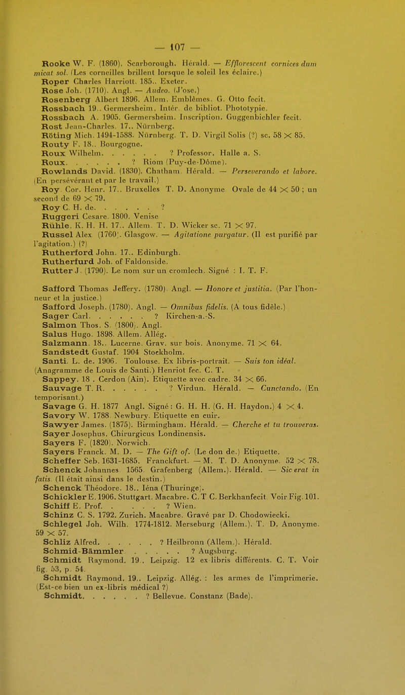 Rooke W. F. (18(50). Scarhorough. Herald. — Effloresceni comices dum micat sol. (Les corneilles brillent lorsque le soleil les éclaire.) Roper Charles Harriott. 185.. Exeter. Rose Joh. (1710). Angl. — Audco. (J'ose.) Rosenberg Albert 189(5. Allem. Emblèmes. G. Otto fecit. Rossbach 19 . (iermershcim. Intér de bibliot. I'hototypie. Rossbach A. 1905. Germersheim. Inscription. Gnggenbichler fecit. Rost Jean-Charles. 17.. Nùrnberg. Rôting Mieh. 1491-1588. Nùrnberg. T. 1). Virgil Solis (?) se. 58 X 85. Routy F. 18.. Uourgoguc. Roux Wilhelm ? Professor. Halle a. S. Roux ? Rio m (Puy-de-Dôme). Rowlands David. (1830). Chatham Hérald. — Perseverando et laborc. (En persévérant et par le travail.) Roy Cor. Henr. 17.. Bruxelles T. D. Anonyme Ovale de 44 X 50 ; un second de (59 X 19. Roy C. H. de ? Ruggeri Cesare. 1800. Venise Rùhle. K. H. H. 17.. Allem. T. D. Wicker se. 71 X 97. Russel Alex (1760'. Glasgow. — Agitatione. purgatur. (Il est purifié par l'agitation.) (?) Rutherford John. 17.. Edinburgh. Rutherfurd Joh. of Faldonside. Rutter J. (1790). Le nom sur un cromlech. Signé : I. T. F. Safford Thomas Jeffery. (1780) Angl. — Honore et justifia. (Par l'hon- neur et la justice.) Safford Joseph. (1780). Angl. — Omnibus fidelis. (A tous fidèle.) Sager Cari ? Kirchen-a.-S. Salmon Thos. S. (1800). Angl. Salus Hugo. 1898. Allem. Allég. Salzmann. 18.. Lucerne. Grav. sur bois. Anonyme. 71 X 64. Sandstedt Gustaf. 1904 Stockholm. Santi. L. de. 1906. Toulouse. Ex libris-portrait. — Suis ton idéal. (Anagramme de Louis de Santi.) Henriot fec. C. T. Sappey. 18 . Cerdon (Ain). Etiquette avec cadre. 34 X 66. Sauvage T. R ? Virdun. Hérald. — Cunctando. (En temporisant.) Savage G. H. 1877 Angl. Signé: G. H. H. (G. H. Haydon.) 4x4. Savory W. 1788. Newbury. Etiquette en cuir. Sawyer James. (1875). Birmingham. Hérald. — Cherche et tu trouveras. Sayer Josephus. Chirurgicus Londinensis. Sayers F. (1820). Norwich. Sayers Franck. M. D. — The Gift of. (Le don de.) Etiquette. Scheffer Seb. 1631-1685. Franckfurt. — M. T. D. Anonyme. 52 X 78. Schenck Johannes 1565. Grafenberg (Allem.). Hérald. — Sic erat in fatis (Il était ainsi dans le destin.) Schenck Théodore. 18.. Iéna (Thuringe). SchicklerE. 1906. Stuttgart. Macabre. C.T C. Berkhanfecit. Voir Fig. 101. Schiff E. Prof. ... ? Wien. Schinz C. S. 1792. Zurich. Macabre. Gravé par D. Chodowiecki. Schlegel Joh. Wilh. 1774-1812. Merseburg (Allem.). T. D. Anonyme. 59 X 57. Schliz Alfred ? Heilbronn (Allem ). Hérald. Schmid-Bâmmler ? Augsburg. Schmidt Raymond. 19.. Leipzig. 12 ex libris différents. C. T. Voir fig. 53, p. 54. Schmidt Raymond. 19.. Leipzig. Allég. : les armes de l'imprimerie. (Est-ce bien un ex-libris médical?) Schmidt ? Bellevue. Constanz (Bade).