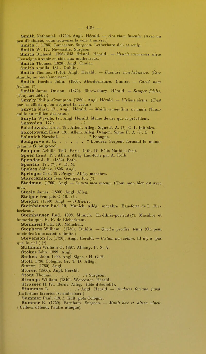 Smith Nathauiel. (1750). Aiigl. Herald. — Ars viam inveniet. (Avec uu peu d'habileté, vous trouverez la voie à suivre.) Smith J. (1785). Lancaster. Surgeon. Letberbaro del. et sculp. Smith W. 17.. Newcastle. Surgeon. Smith Richard. 1796-1843. Bristol. Herald. — Mistris succurrere disco (J'enseigne à venir en aide aux malheureux.) Smith Thomas. (1820). Angl. Cimier. Smith Aquilla. 184.. Dublin. Smith Thomas. (1840). Angl. Herald. — Excitari non hebescere. (Être stimulé, ne pas s'émousser.) Smith Gordon John. (1860). Aberdeenshire. Cimier. — Carid nam fecham. (?) Smith James Onston. (1875). Shrewsbury. Herald. —Sempcr {idelis. (Toujours fidèle.) Smyly Philip.-Crampton. (1860). Angl. Hérald. — Viribus virlus. (C'est par les efforts qu'on acquiert la vertu.) Smyth Mark. 17.. Angl. Hérald. — Mediis tranquillus in undis. (Tran- quille au millieu des eaux.) Smylh Wyville. 17.. Angl. Hérald. Même devise que le précédent. Snowden. 1770 ? Sokolowski Ernst. 19.. Allem. Allég. Signé F. A. (?). C. I. Initiales. Sokolowski Ernst. 19.. Allem. Allég. Dragon. Signé F. A. (?). C. T. Solanich Narcissi ? Espagne. Soulgrove A. G ? Londres. Serpent formant le mono- gramme S (oulgrove). Souques Achille. 1907. Paris. Lith. Dr Félix Mathieu fecit. Speer Ernst. 19.. Allem. Allég. Eau-forte par A. Kolb. Spender J. K. (1852). Bnth. Spcerlin. 17.. (?). V. D. M. Spokes Sidney. 1895. Angl. Springer Cari. 19.. Prague. Allég. macabre. Starockmann Jean Georges. 16.. (?). Stedman. (1760). Angl. — Cuncta mea mecum. (Tout mon bien est avec moi.) Steele James. (1800). Angl. Allég. Steiger François C. 16.. (?.) Steight. (1760). Angl. - J» Kirksc. Steinhâuser Rud. 19,. Munich. Allég. macabre Eau-forte del. Bie- berkraut. Steinhâuser Rud. 1908. Munich. Ex-libris-portrait (?). Macabre et humoristique. E. F. de Bieberkœut. Steinheil Fritz. 19.. Mûnchen. Stephens William. (1730). Dublin. — Quod a prodire tenus (On peut atteindre à une certaine limite.) Stevenson Jo. (1720). Angl. Hérald. — Cœlum non solum. (Il n'y a pas que le ciel.) (7) Stillman William O. 1897. Albany. U. S. A. Stokes John. 1899. Angl. Stokes John. 1900. Angl. Signé : H. G. H. Stoll. 1796. Cologne. Gr. T. D. Allég. Storer. (1780). Angl. Storer. (1800). Angl. Hérald. Stout Thomas ? Surgeon. Strange William. (1840). Worcester. Hérald. Strasser H. 19.. Berne. Allég. (tdte d'écorché). Stummes L ? Angl. Hérald. — Audaces fortuna juuat. (La fortune favorise les audacieux.) Summer Paul. (19..). Kalt, près Cologne. Sumner R. (1750). Farnham. Surgeon. — Munit hœc et altéra vincit. ( Celle-ci défend, l'autre attaque).