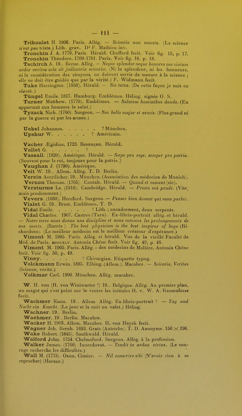 Triboulet II 1906. Paris. Allég. — Scientîa non macsla. (La science n'est pas triste.) Lith. grav. Ur F. Mathieu inv. Tronchin J. A. 1779. Paris Herald. Choffard fecit. Voir fig. 15, p, 17. Tronchin Théodore. 1709-1781. Paris. Voir fig. 16, p. 18. TschlrchA. 19.. Berne. Allég. — Neque splendorneque honores nec civium ardor veritas sola sit judicatrix scientiœ. Ni la splendeur, ni les honneurs, ni la considération des citoyens, ne doivent servir de mesure à la science ; elle ne doit être guidée que par la vérité.) F. Widmann fecit. Tuke Harrington. (1850). Herald. - Sic tutns, (De celte façon je suis en sûreté. ) Tùngel Emile. 1897. Hamburg. Emblèmes. Héliog. signée O. S. Turner Matthew. (1770). Emblèmes. — Salutem hominibus dando. (En apportant aux hommes le salut.) Tyzack Nich. (1760). Surgeon. —Nec bello major et armis. (Plus grand ni par la guerre ni par les armes.) Uebel Johannes ? Mûnchen. Upshur W ? Américain. Vacher .[Egidius. 1723. Besançon. Hérald. Vallet G ? Vassall. (1820). Amérique. Hérald. — Sœpe pro rege, semper pro patria. (Souvent pour le roi, toujours pour la patrie.) Vaughan J. (1790). Amérique. Veit W. 19.. Allem. Allég. T. D. Berlin. Verein Aerztlieher. 19.. Mûnchen. (Association des médecins de Munich). Vernon Thomas. (1705). Cantab. Hérald. — Quand et cornent (sic). Versturme Ls. (1810). Cambridge. Hérald. — Presto mà prudé. (Vite) mais prudemment.) Vevers. (1880). Hereford. Surgeon.— Pensez bien devant qui vous parlez. Vialet G. 19.. Brest. Emblèmes. T. D. Vidal Emile ? Lith. ; encadrement, deux serpents. Vidal Charles. 1907. Castres (Tarn). Ex-libris-portrait allég. et hérald. — Notre terre nous donne une discipline et nous sommes les prolongements de nos morts. (Barrés ) The best physician is the best inspiror of hope (Ri- chardson). (Le meilleur médecin est le meilleur créateur d'espérance.) Vimont M. 1905. Paris. Allég. et hérald. Vue de la vieille Faculté de Méd. de Paris, mdccxlv. Antonia Chêne fecit. Voir fig. 49, p. 48. Vimont M. 1905. Paris. Allég. : des médecins de Molière. Antonia Chêne fecit. Voir fig. 50, p. 49. Viney ? Chirurgien. Etiquette typog. Volckmann Erwin. 1895. Elbing. (Allem.). Macabre. — Scientia, Veritas Science, vérité.) Volkmar Cari. 1900. Mûnchen. Allég. macabre. W. H. von (H. von Winiwarter ?) 19.. Belgique. Allég. Au premier plan, un magot qui s'est peint sur le ventre les initiales H. v. W. A. Bassenfosse fecit. Wachmer Kuno. 19.. Allem. Allég. Ex-libris-portrait ? — Tag und Nacht ein Knecht. (Le jour et la nuit un valet.) Héliog. Wachner. 19.. Berlin. Waehmer. 19.. Berlin. Macabre. Wacker H. 1905. Allem. Macabre. H. von Hayek fecit. Wagner Joh. Bernh. 1693. Gratz (Autriche). T. D. Anonyme. 150 X 196. Wake Robert. (1845). Soulhvvald. Hérald. Walford John. 1754. Chelmsford. Surgeon. Allég. à la profession. Walker James. (1760). Innerdovat. — Tendit in ardua virlus. (Le cou- rage recherche les difficultés.) Wall M. (1775). Oxon. Cimier. — Nil conscrire sibi (N'avoir rien à se reprocher) (Horace.)