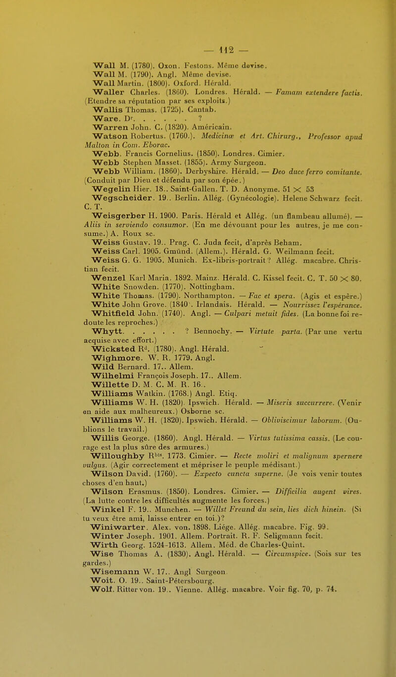 Wall M. (1780). Oxon. Festons. Même devise. Wall M. (1790). Angl. Môme devise. Wall Martin. (1800). Oxford. Herald. Waller Charles. (1860). Londres. Herald. — Famam extendere factis. (Etendre sa réputation par ses exploits.) Wallis Thomas. (1725). Cantab. Ware. D' ? Warren John. C. (1820). Américain. Watson Robertus. (1760.). Medicinœ et Art. Chirurg., Professor apud Malton in Coin. Eborac. Webb. Francis Cornélius. (1850). Londres. Cimier. Webb Stephen Masset. (1855). Army Surgeon. Webb William. (1860). Derbyshire. Herald. — Deo duce ferro comitante. (Conduit par Dieu et défendu par son épée.) Wegelin Hier. 18.. Saint-Gallen. T. D. Anonyme. 51 X 5S Wegscheider. 19.. Berlin. Allég. (Gynécologie). Hélène Schwarz fecit. C. T. Weisgerber H. 1900. Paris. Hérald et Allég. (un flambeau allumé). — Aliis in serviendo consumor. (En me dévouant pour les autres, je me con- sume.) A. Roux se. Weiss Gustav. 19.. Prag. C. Juda fecit, d'après Beham. Weiss Cari. 1905. Gmùnd. (Allem.). Hérald. G. Weilmann fecit. Weiss G. G. 1905. Munich. Ex-libris-portrait ? Allég. macabre. Chris- tian fecit. Wenzel Karl Maria. 1892. Mainz. Hérald. C. Kissel fecit. C. T. 50 X 80. White Snowden. (1770). Nottingham. White Thomas. (1790). Northampton. — Fac et spera. (Agis et espère.) White John Grove. (1840 . Irlandais. Hérald. — Nourrissez l'espérance. Whitfield John. (1740). Angl. —Culpari metuit fuies. (La bonne foi re- doute les reproches.) Whytt ? Bennochy. — Virtute parta. (Par une vertu acquise avec effort.) Wicksted BJ. (1780). Angl. Hérald. Wighmore. W. B. 1779. Angl. Wild Bernard. 17.. Allem. Wilhelmi François Joseph. 17.. Allem. Willette D. M. C. M. B. 16.. Williams Watkin. (1768.) Angl. Etiq. Williams W. H. (1820). Ipswich. Hérald. — Miseris succurrere. (Venir en aide aux malheureux.) Osborne se. Williams W. H. (1820). Ipswich. Hérald. — Obliviscimur laborum. (Ou- blions le travail.) Willis George. (1860). Angl. Hérald. — Virtus tutissima cassis. (Le cou- rage est la plus sûre des armures.) Willoughby B,,ta. 1773. Cimier. — Recte nmliri et inalignum spernere vulgus. (Agir correctement et mépriser le peuple médisant.) Wilson David. (1760). — Expecto cuncta superne. (Je vois venir toutes choses d'en haut.) Wilson Erasmus. (1850). Londres. Cimier. — Difficilia augent vires. (La lutte contre les difficultés augmente les forces.) Winkel F. 19.. Munchen. — Willst Freund du sein, lies dich hinein. (Si tu veux être ami, laisse entrer en toi.)? Winiwarter. Alex. von. 1898. Liège. Allég. macabre. Fig. 99. Winter Joseph. 1901. Allem. Portrait. B. F. Seligmann focit. Wirth Georg. 1524-1613. Allem. Méd. de Charles-Quint. Wise Thomas A. (1830). Angl. Hérald. — Circumspice. (Sois sur tes gardes.) Wisemann VV. 17.. Angl Surgeon. Woit. O. 19.. Saint-Pétersbourg. Woll. Bittervon. 19.. Vienne. Allég. macabre. Voir fig. 70, p. 74.