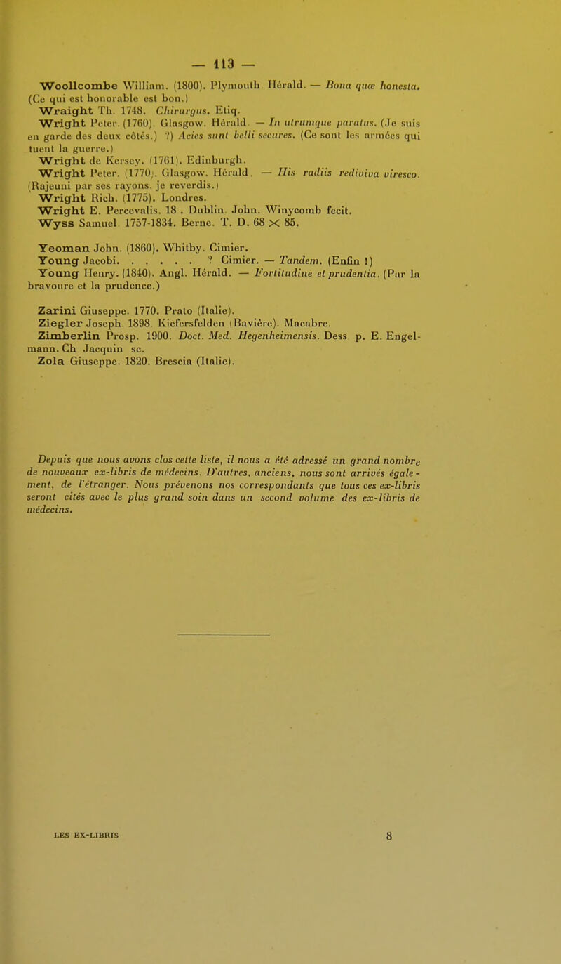 Woollcombe William. (1800). Plymouth Herald. — Bona quœ honesta. (Ce qui est honorable est bon.) Wraight Th. 1748. Chirurgus. Etiq. Wright Peter. (17(50) Glasgow. Herald. — In utrumque paratus. (Je suis en garde des deux côtés.) ?) Actes sunt belli secures. (Ce sont les armées qui tuent la guerre. Wright de Kersey. (17(il). Edinburgh. Wright Peter. 1770 . Glasgow. Hérald. — His radiis rediviua viresco. (Rajeuni par ses rayons, je reverdis.) Wright Rich. (1775). Londres. Wright E. Percevalis. 18 . Dublin. John. Winycomb fecit. Wyss Samuel 1757-1834. Berne. T. D. 68 X 85. Yeoman John. (1860). Whitby. Cimier. Young Jacobi ? Cimier. — Tandem. (Enfin !) Young Henry. (1840). Angl. Hérald. — Fortitudine et prudentia. (Par la bravoure et la prudence.) Zarini Giuseppe. 1770. Prato (Italie). Ziegler Joseph. 1898. Kiefersfelden (Bavière). Macabre. Zimberlin Prosp. 1900. Doct. Med. Hegenheimensis. Dess p. E. Engel- mann. Ch Jacquin se. Zola Giuseppe. 1820. Brescia (Italie). Depuis que nous avons clos cette liste, il nous a été adressé un grand nombre de nouveaux ex-libris de médecins. D'autres, anciens, nous sont arrivés égale- ment, de l'étranger. Nous prévenons nos correspondants que tous ces ex-libris seront cités avec le plus grand soin dans un second volume des ex-libris de médecins. LES EX-LIDIUS 8