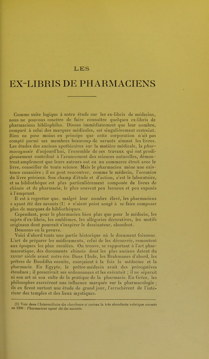 LES EX-LIBRIS DE PHARMACIENS Comme suite logique à notre étude sur les ex-libris de médecins, nous ne pouvons omettre de faire connaître quelques cx-libris de pharmaciens bibliophiles. Disons immédiatement que leur nombre, comparé à celui des marques médicales, est singulièrement restreint. Rien ne pose moins en principe que cette corporation n'ait pas compté parmi ses membres beaucoup de savants aimant les livres. Les études des anciens apothicaires sur la matière médicale, la phar- macognosie d'aujourd'hui, l'ensemble de ces travaux, qui ont prodi- gieusement contribué à l'avancement des sciences naturelles, démon- trent amplement que leurs auteurs ont eu un commerce étroit avec le livre, conseiller de toute science. Mais le pharmacien mène une exis- tence casanière ; il ne peut rencontrer, comme le médecin, l'occasion du livre précieux. Son champ d'étude et d'action, c'est le laboratoire, et sa bibliothèque est plus particulièrement composée de livres de chimie et de pharmacie, le plus souvent peu luxueux et peu exposés à l'emprunt. Il est à regretter que, malgré leur nombre élevé, les pharmaciens « ayant été des savants (1) » n'aient point songé à se faire composer plus de marques de bibliothèques. Cependant, pour le pharmacien bien plus que pour le médecin, les sujets d'ex-libris, les emblèmes, les allégories décoratives, les motifs originaux dont pourrait s'inspirer le dessinateur, abondent. Donnons-en la preuve. Voici d'abord toute une partie historique où le document foisonne. L'art de préparer les médicaments, celui de les découvrir, remontent aux époques les plus reculées. On trouve, se rapportant à l'art phar- maceutique, des documents chinois dont les plus anciens datent du x.\vnic siècle avant noire ère. Dans l'Inde, les Brahmanes d'abord, les prêtres de Bouddha ensuite, exerçaient à la fois la médecine et la pharmacie. En Egypte, le prêtre-médecin avait des prérogatives étendues ; il prescrivait ses ordonnances et les exécutait ; il ne séparait ni son art ni son culte de la pratique de la pharmacie. En Grèce, les philosophes exercèrent une influence marquée sur la pharmacologie ; ils en firent surtout une étude de grand jour, l'arrachèrent de l'inté- rieur des temples et des lieux mystiques. (1) Voir dans VIntermédiaire des chercheurs el curieux la très abondante rubrique ouverte en 1900 : Pharmaciens ayant été des savants.